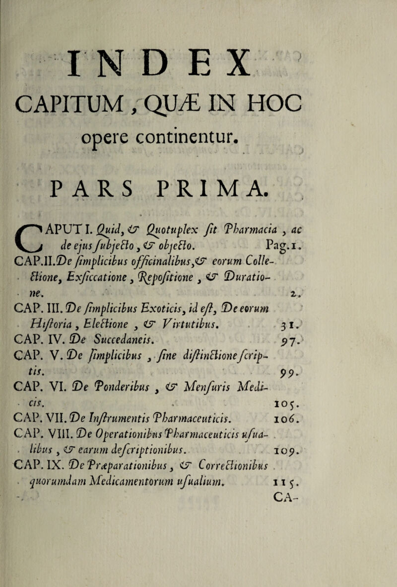 CAPITUM /QUE IN HOC opere continentur. v '' o ' - v - ' * * . t' PARS PRIMA. &gt; w * • * * * ♦ * r \ » CAPUT I. Quotuplex fit Pharmacia , 4c Je ^«5 /ubjeBo &gt; 4? objeBo. Pag. i. CAP.II.©? fimplicibus officinalibus ,4JT eorum Colle- • Bione, Exfccatione, Pepofitione , 4jr Duratio- * we. 2. CAP. III. ©? fimplicibus Exoticisy id efi, De eorum Hifioria, EleBione , 4? Virtutibus. 31. CAP. IV. ©? Succedaneis. ^7^ GAP. V. ©e fimplicibus , fine diftinBionefcrip¬ tis. 99. CAP. VI. ©e Ponderibus , 4? Menfuris Medi- • cis. : 105. CAP. VII. De Infirumentis Pharmaceuticis. 106. CAP. VIII. De Operationibus Pharmaceuticis ufua- . libus y i? eurum deferiptionibus. 109. CAP. IX. De Praeparationibus y CorreBionibus * quorumdam Medicamentorum ufuahum. 11 5.