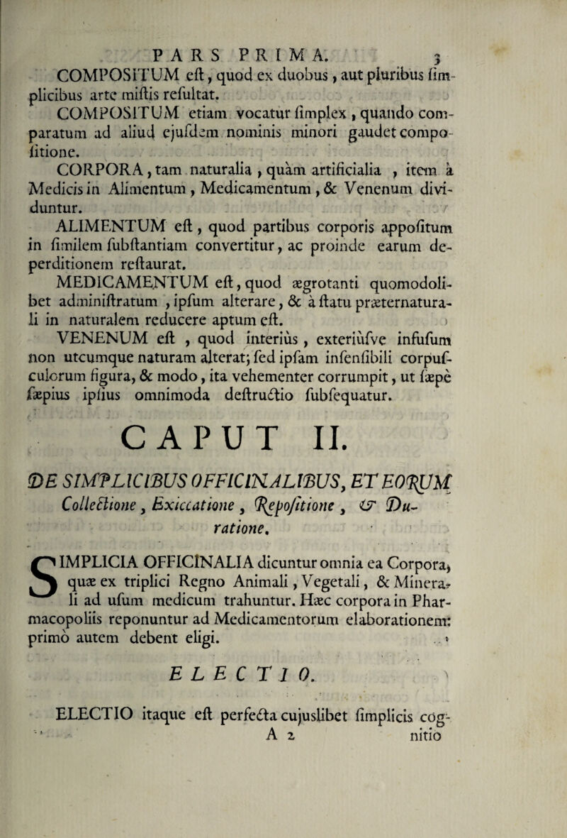 COMPOSITUM eft, quod ex duobus, aut pluribus fim plicibus arte miftis refuitat. COMPOSITUM etiam vocatur iimplex , quando com¬ paratum ad aliud ejufdem nominis minori gaudet compo litionc. CORPORA i tam naturalia , quam artificialia , item a Medicis in Alimentum , Medicamentum , &amp; Venenum divi¬ duntur. : 7 ALIMENTUM eft, quod partibus corporis appofitum in fimilem fubftantiam convertitur, ac proinde earum de- perditionem reftaurat. MEDICAMENTUM efi, quod aegrotanti quomodoli- bet adminiftratum , ipfum alterare, &amp; a ftatu pmernatura- !i in naturalem reducere aptum eft. &gt; VENENUM eft , quod interius , exteriiifve infufum non utcumque naturam alterat; fed ipfam infenfibili corpuf- calorum figura, &amp; modo, ita vehementer corrumpit, ut faepe faepius ipfius omnimoda deftrudtio fubfequatur. CAPUT II. &lt;DE SIMPLICIBUS OFFlClNALffiUS, ET EOpUM Collectione y Bxiccatione 3 (Repojitione 3 i? Pa¬ ratione. SIMPLICIA OFFICINALIA dicuntur omnia ea Corpora* quae ex triplici Regno Animali, Vegetali, &amp;Minerar li ad ufum medicum trahuntur. Haec corpora in Phar- macopoliis reponuntur ad Medicamentorum elaborationem: primo autem debent eligi. .. * ELECTIO. .  . &gt; * i . .. . * ^ • ' • , t • , • ** - • * . % * t : ELECTIO itaque eft perfe£ta cujuslibet fimplicis cog- A 2 rfitio