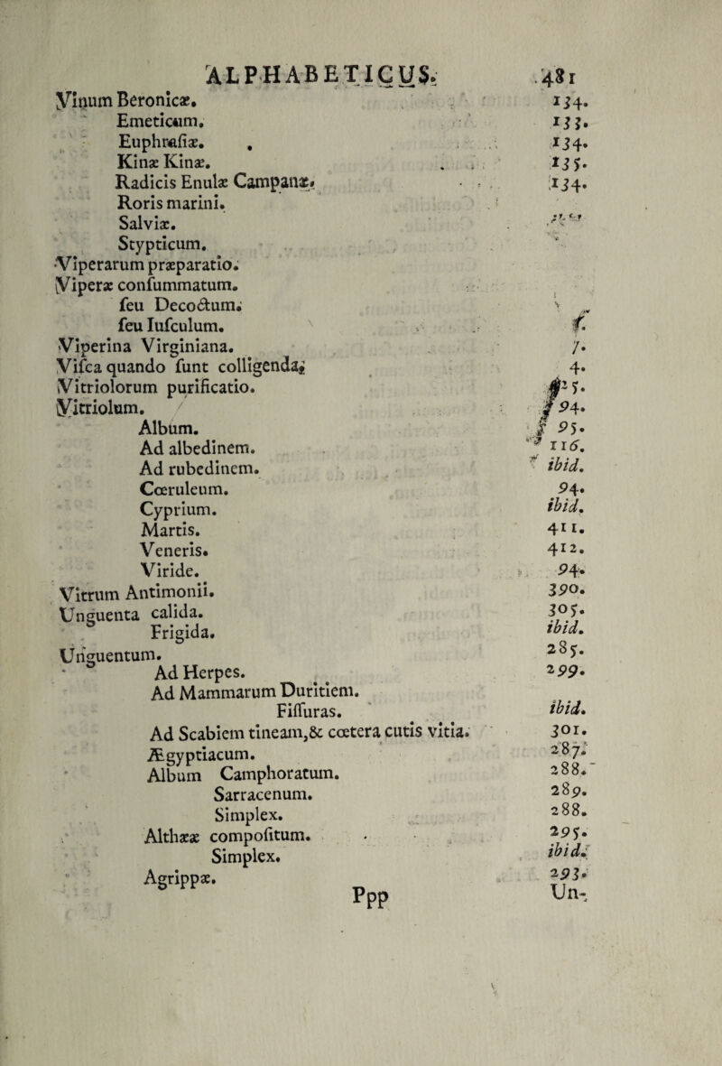 AL P HABET ICUS- Vinum Beronicx. Emeticum. Euphrafias. , Kinae Kinae. Radicis Enulae Campanas* Roris marini. Salvia:. Stypticum. •Viperarum praeparatio. (Vipera: confummatum. feu Deco&amp;unu feulufculum. N Viperina Virginiana. Vifca quando funt colligenda* Vitriolorum purificatio. Vitriolum. / Album. Ad albedinem. Ad rubedinem. Coeruleum. Cyprium. Martis. Veneris. Viride. # Vitrum Antimonii. Unguenta calida. Frigida. Unguentum. Ad Herpes. Ad Mammarum Duritiem. FifTuras. Ad Scabiem tineam,Se coetera cutis vitia. iEgyptiacum. Album Camphoratum. Sarracenum. Simplex. Althasx compofitum. Simplex. Agrippae. PPP .481 ij4. J34* ;iJ4- 9 4. ibid. 411. 412. 9 4. 390. 305. ibid. 285. 299. ibid. 301. 28 7. 288.  289. 288. 295. ibid. 293. Un-