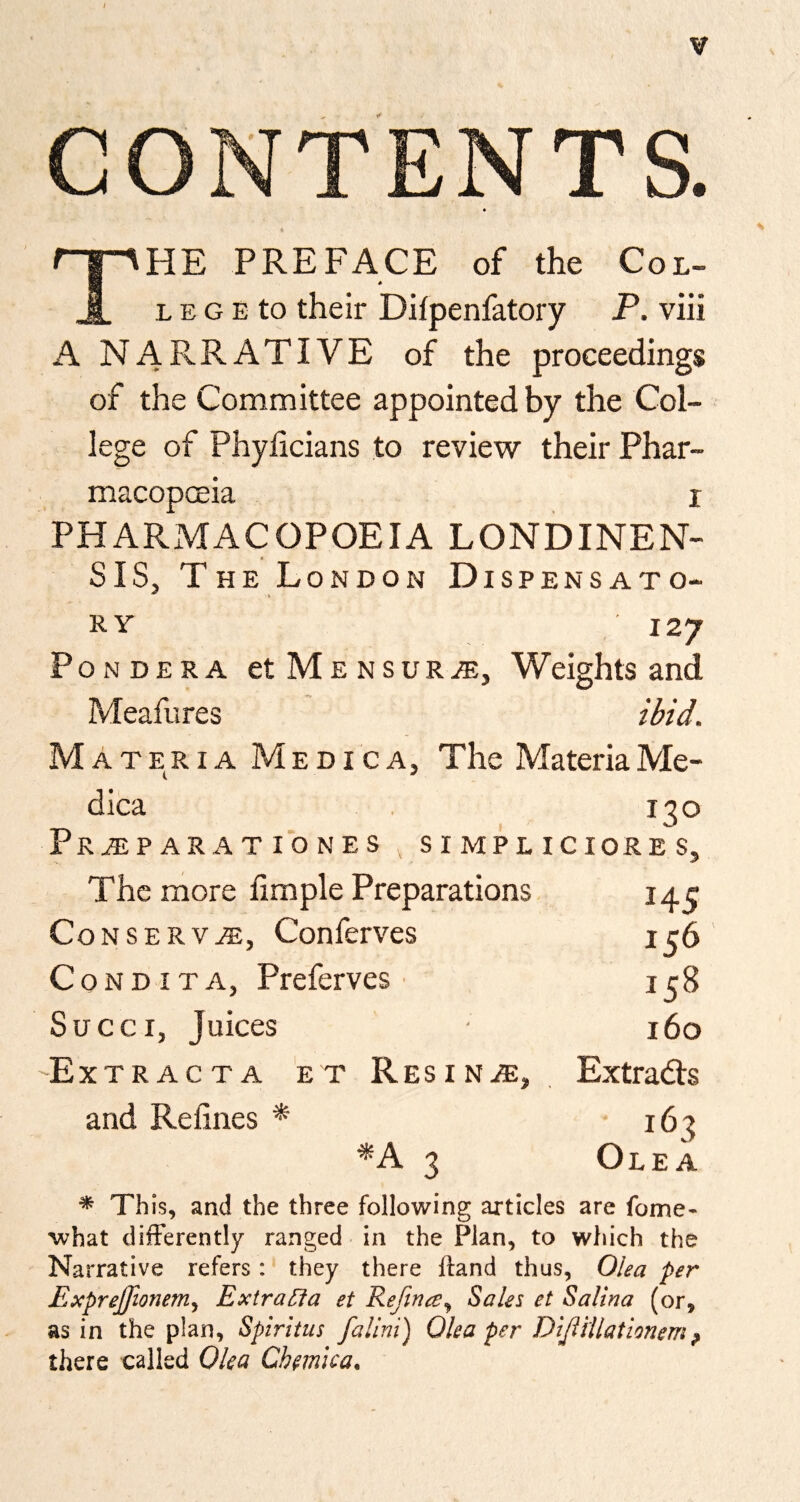 CONTENTS. The preface of the Col- leg E to their Difpenfatory P. viii A NARRATIVE of the proceedings of the Committee appointed by the Col¬ lege of Phyhcians to review their Phar- macopceia i PHARMACOPOEIA LONDINEN- SIS, The London Dispensato- RY 127 Pondera etMENSUR^, Weights and Meafures ibid. Materia M e d i c a. The Materia Me- dica . 130 PrAiPARATIONES , SIMPLICIORES, The more fimple Preparations 14 j C0NSERV.A:, Conferves ir6 CoNDiTA, Preferves ■ 138 Succi, Juices ■ 160 -Ext racta et ResiniE, Extracts and Refines * 163 ■*A 3 Olea * Th is, and the three following articles are fome- what differently ranged in the Plan, to which the Narrative refers: they there Ifand thus, Olea per Exprejfionem^ ExtraUa et Refince^ Sales et Salina (or, as in the plan, Spiritus falini) Olea per DiJlHlationem^ there called Olea Chemica,