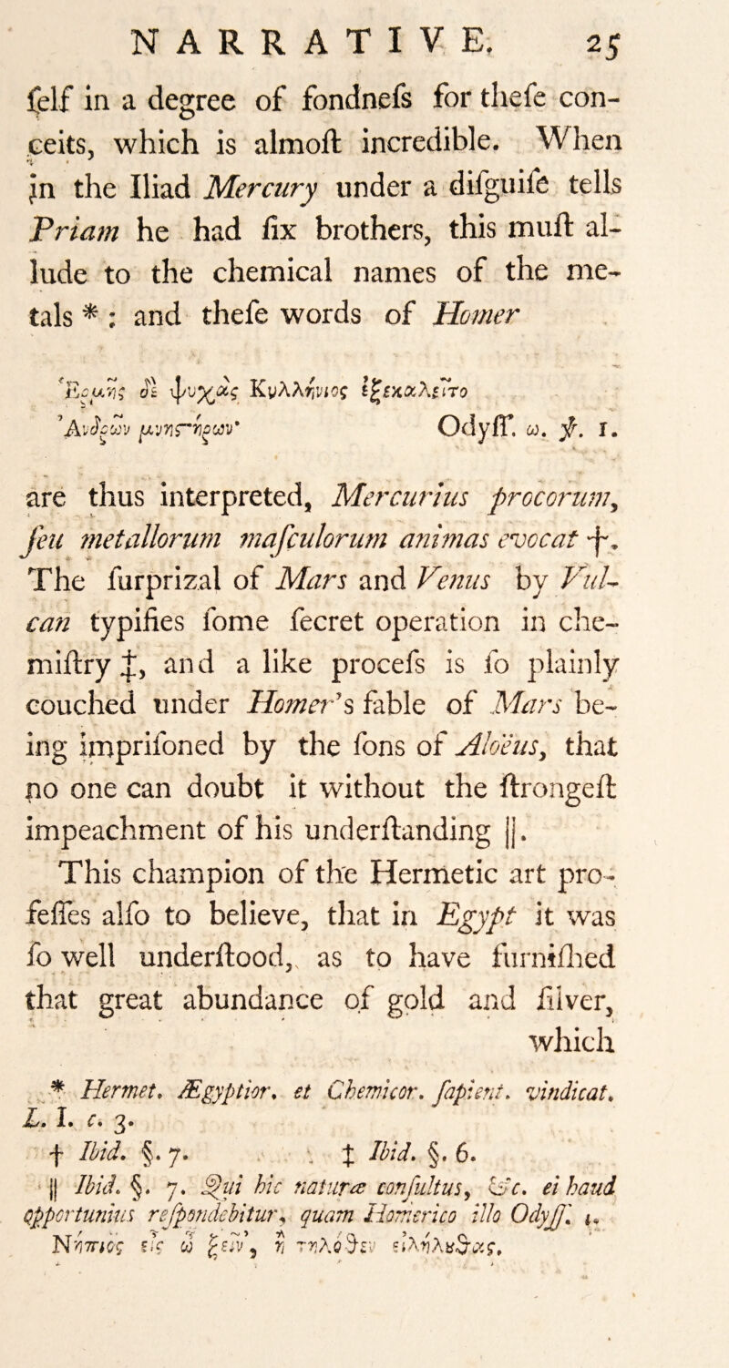 felf in a degree of fondnefs for tliefe con¬ ceits, which is almoft incredible. When jn the Iliad Mercury under a difguife tells Priam he had lix brothers, this muft al¬ lude to the chemical names of the me¬ tals *; and thefe words of Homer ol KvA^wiof l^l'KCx.Xtiro ’'Av^cu'j Odyff. u. f. i. are thus interpreted, Mercurius procoriimy feu tnetallorwn mafculorum animus evocat -f-. The furprizal of Mars and Venus by VuU can typifies fome fecret operation in che- millryJ;, and alike procefs is fo plainly couched under Homer’s fable of Mars be¬ ing imprifoned by the fons of Aloeus, that no one can doubt it without the ftrongefi; impeachment of his underftanding |j. This champion of the Hermetic art pro- fefles alfo to believe, that in Egypt it was fo well underftood,, as to have furniflied that great abundance of gold and fiiver, which . Hermet, Mgyptior, et Chemicor. fapient. vindicate ' f 3id. §.7. , :j: Ibid, §.6. ‘ j| Ikidc §. 7. ^ui hie nature^ confultus^ Iac, ei hand Qppertunm refpQnciehitm\ quam Homerico ilk OdyJJi N'<i7ricg fT w ? ttjAcS-sv