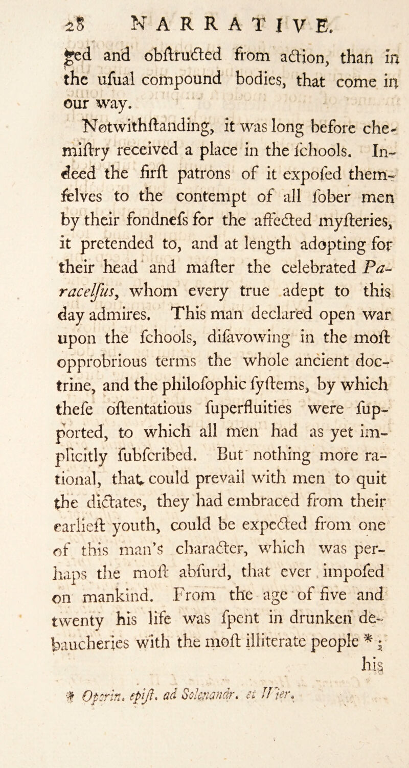 r and obflruded from adjon, than in the ufual compound bodies, that come in our way. Notwithftanding, it was long before che- millry received a place in the Ichools. In¬ deed the firft patrons of it expofed them- felves to the contempt of all fober men by their fondnefs for the aftecfted myfteries, it pretended to, and at length adopting for their head' and mafter the celebrated Pa~ racelfuSj whom every true adept to this day admires. This man declared open war upon the fchools, dilavowing in the moft opprobrious terms the whole ancient doc-- trine, and the philofophic fyftems, by which thefe dftentatious fuperfluities were fup- ported, to which all men had as yet im¬ plicitly fubfcribed. But' nothing more ra¬ tional, that- could prevail with men to quit the dictates, they had embraced from their earlielb youth, could be expcdted from one of this man’s charafter, v/hich was per¬ haps tlie moll; abfurd, that ever. impofed on mankind. From the age' of five and' twenty his life was fpent in drunken de¬ baucheries with the moll; illiterate people * j hig ■■f Oprh, epijl, sd oolcnandr. ei