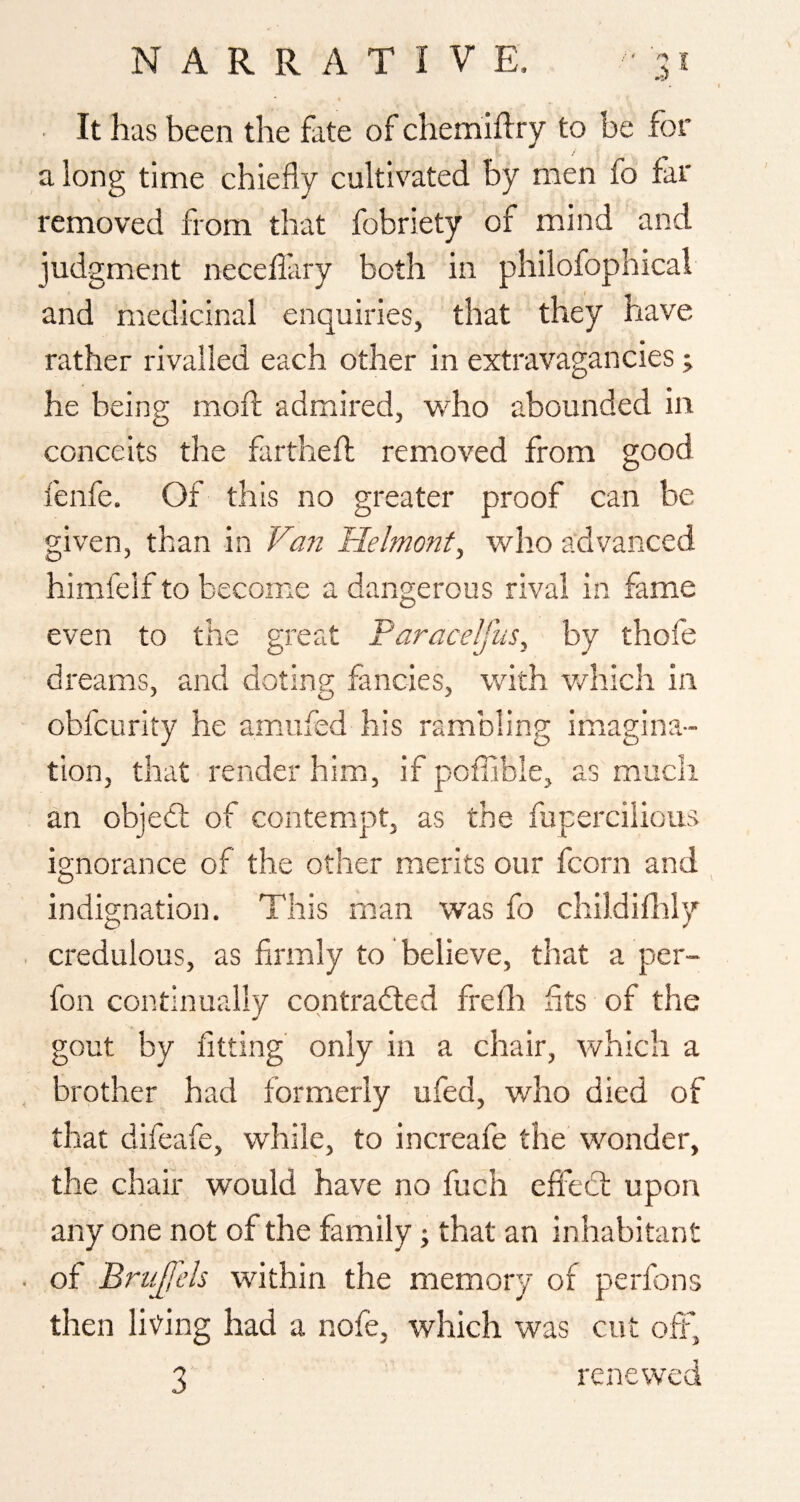 It has been the fate of chemiflry to be for along time chiefly cultivated by men fo far removed from that fobriety of mind and judgment necefl'ary both in philofophical and medicinal enquiries, that they have rather rivalled each other in extravagancies; he being; mofl: admired, who abounded in conceits the farthefl; removed from good fenfe. Of this no greater proof can be given, than in Van Helmont, who advanced himfeif to become a dangerous rival in fame even to the great Faracelfus, by thofe dreams, and doting fancies, with vdiich in obfcurity he amufed his rambling imiagina- tion, that render him, if poffible, as much an objedt of contempt, as the fuperciiious ignorance of the other merits our fcorn and indignation. This man was fo childiflily credulous, as firmly to believe, that a per- fon continually contrailed frelh fits of the gout by fitting' only in a chair, which a brother had formerly ufed, who died of that difeafe, while, to increafe the wonder, the chair would have no fuch effect upon any one not of the family; that an inhabitant of BruJjL’h within the memory of perfons then lit'ing had a nofe, which was cut off,