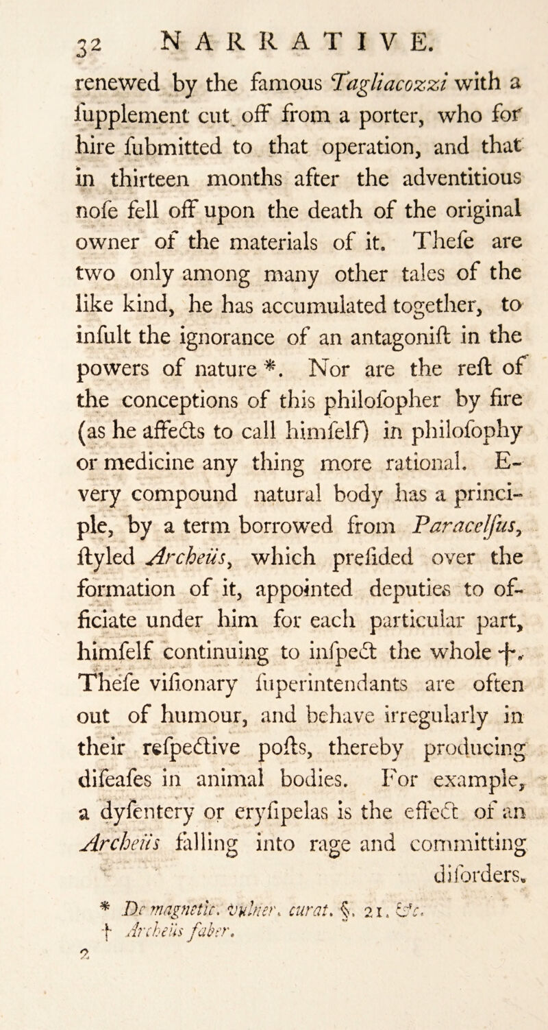 renewed by the famous Tagliacozzi with a fupplement cut. oif from a porter, who fof hire fubmitted to that operation, and that in thirteen months after the adventitious nofe fell off upon the death of the original owner of the materials of it. Thefe are two only among many other tales of the like kind, he has accumulated together, to infult the ignorance of an antagonift in the powers of nature *. Nor are the reft of the conceptions of this philofopher by fire (as he affeds to call himfelf) in philofophy or medicine any thing more rational. E- very compound natural body has a princh pie, by a term borrowed from Paracc/ftis, ftyled Archeiis^ which prefided over the formation of it, appointed deputictS to of¬ ficiate under him for each particular part, himfelf continuing to infped the whole •f*. The'fe vifionary fuperintendants are often out of humour, and behave irregularly in their refpedive pofts, thereby producing difeafes in animal bodies. For example, a dyfentery or eryfipelas is the efted of an Archeiis falling into rage and committing diforders. * Dc magnetic. •Vainer, curat, §.21. dr.