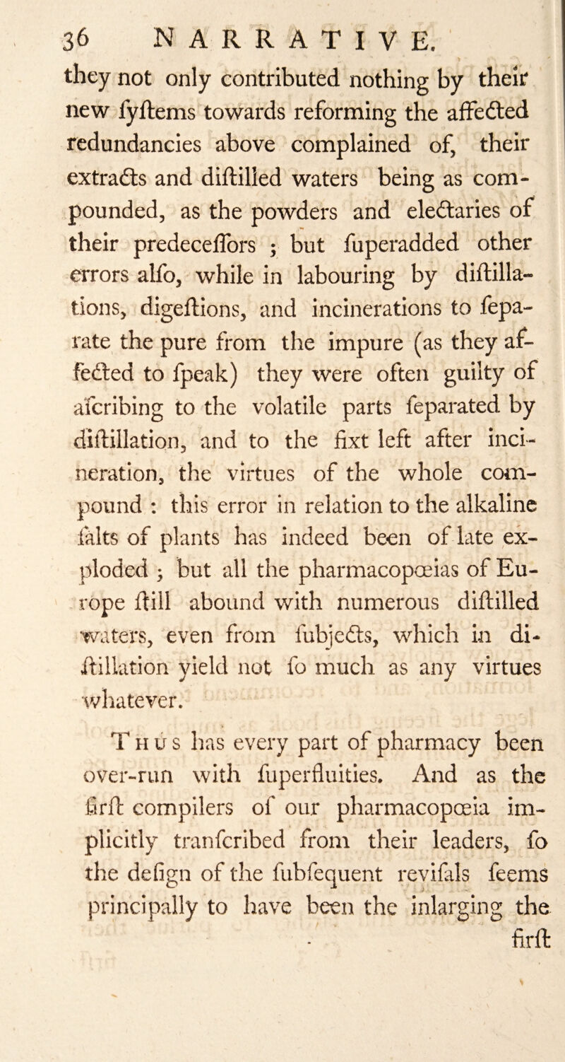 they not only contributed nothing by their new fyftems towards reforming the affected redundancies above complained of, their extradls and diftilled waters being as com¬ pounded, as the powders and eleilaries of their predeceffors ; but fuperadded other errors alfo, while in labouring by diftilla- tions, digeftions, and incinerations to fepa- rate the pure from the impure (as they af¬ fected to fpeak) they were often guilty of afcribing to the volatile parts feparated by diftillation, and to the fixt left after inci¬ neration, the virtues of the whole com¬ pound : this error in relation to the alkaline falts of plants has indeed been of late ,ex- ploded ; but all the pharmacopoeias of Eu- ' rope dill abound with numerous diftilled waters, even from fubjeCts, which in di- dillation yield not fo much as any virtues whatever. Thus has every part of pharmacy been over-run with fuperfluities. And as the firfl: compilers of our pharmacopoeia im¬ plicitly tranfcribed from their leaders, fo the defign of the fubfequent revifals feems principally to have been the inlarging the firft