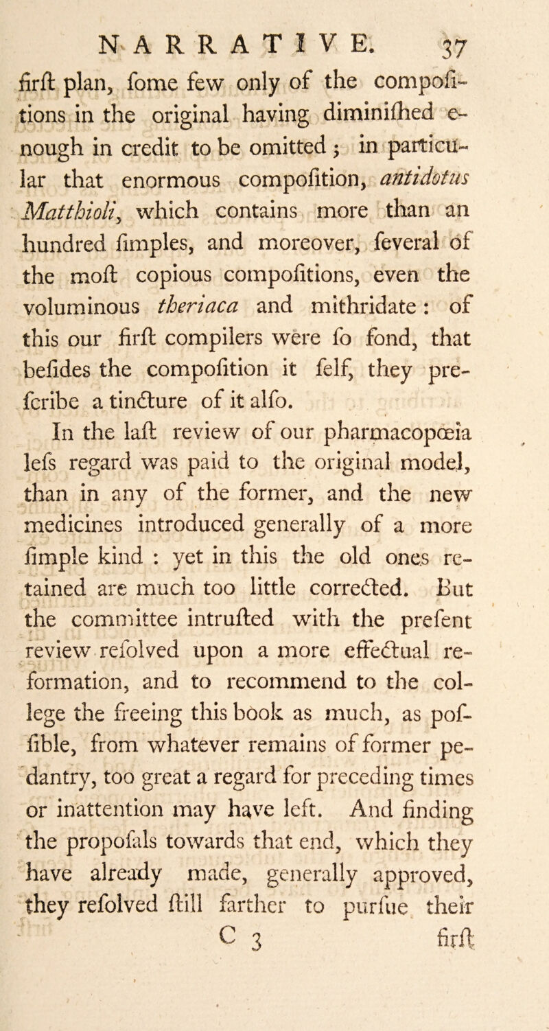 firft plan, fome few only of the compofi- tions in the original having diminifhed e- nough in credit to be omitted j in particu¬ lar that enormous compofition, antidotus Matthioli, which contains more than an hundred limples, and moreover, feveral of the mod copious compofitions, even the voluminous theriaca and mithridate: of this our fil'd compilers were fo fond, that befides the compofition it felf, they pre- fcribe a tincture of it alfo. In the lad review of our pharmacopoeia lefs regard was paid to the original model, than in any of the former, and the neyv medicines introduced generally of a more fimple kind : yet in this the old ones re¬ tained are much too little corredled. But the committee intruded with the prefent review refolved upon a more effectual re¬ formation, and to recommend to the col¬ lege the freeing this book as much, as pof- fihle, from whatever remains of former pe¬ dantry, too great a regard for preceding times or inattention may have left. And finding ■ the propofiils towards that end, which they have already made, generally approved, they refolved dill farther to purfue their C 3 fird