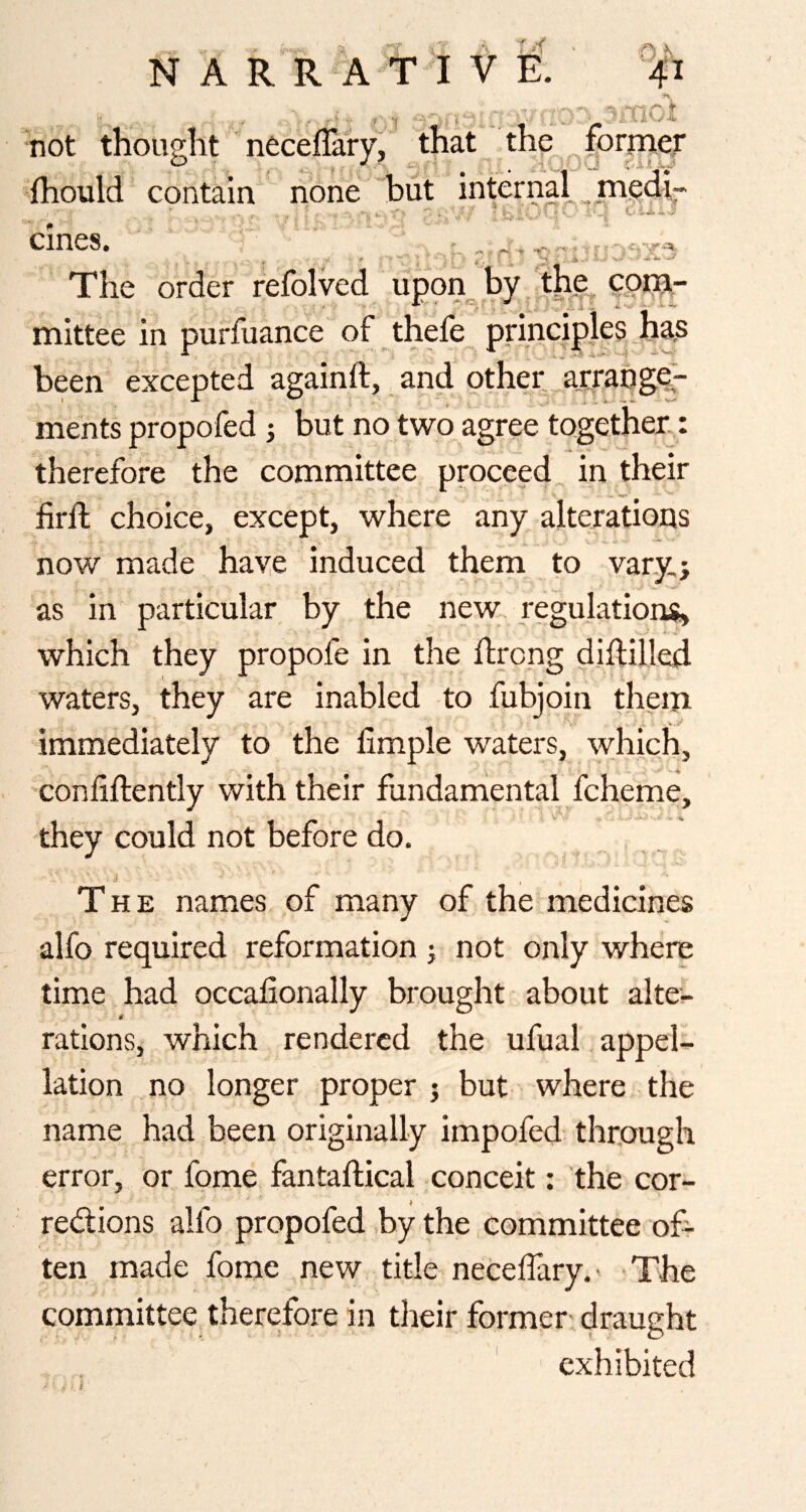 f ^itio not thought noceflaryi that the former ihould contain none but internal _medi ernes. ^ ''If ^ i f < The order refolved upon_, by the^ mittee in purfuance of thefe principles has been excepted againft, and other arrange¬ ments propofed 5 but no two agree together.,: therefore the committee proceed in their firll; choice, except, where any alterations now made haye induced them to vary; as in particular by the new; regulations, which they propofe in the ftrong diililled waters, they are inabled to fubjoin them immediately to the fimple waters, which, confiftently with their fundarhental fcheme, they could not before do. The names of many of the medicines alfo required reformation ; not only where time had occalionally brought about alte-- rations, which rendered the ufual appel¬ lation no longer proper 5 but where the name had been originally impofed through error, or fome fantaftical conceit: the cor- redlions alfo propofed ,by the committee of¬ ten made fome new title necelTary.' -The committee therefore in their former: draught exhibited