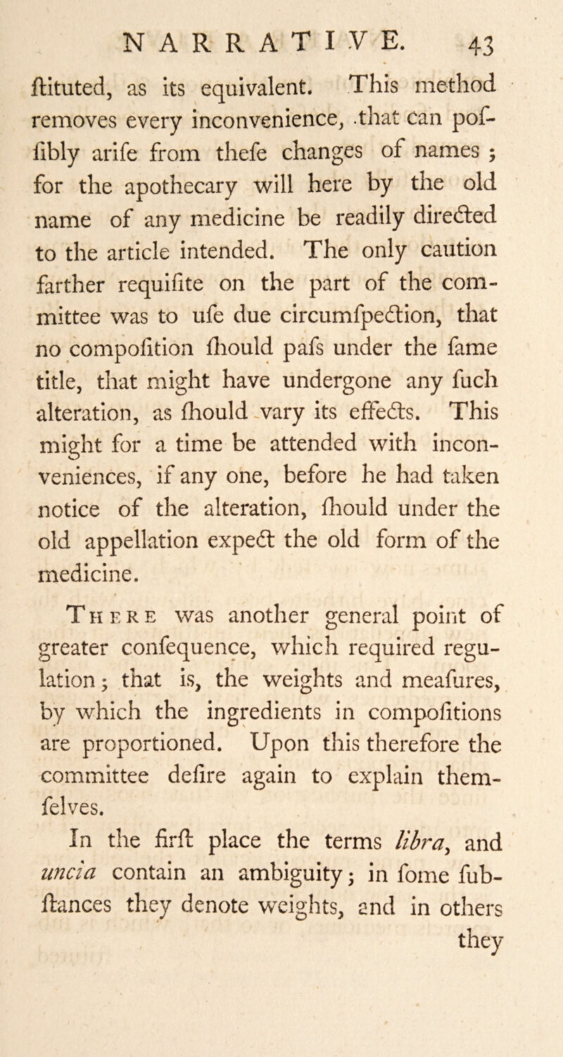 ftituted, as its equivalent. This method removes every inconvenience, that can pof- hbly arife from thefe changes of names ; for the apothecary will here by the old name of any medicine be readily diredled to the article intended. The only caution farther requifite on the part of the com¬ mittee was to ufe due circumfpedlion, that no compohtion Ihould pafs under the fame title, that might have undergone any fuch alteration, as Ihould wary its effedts. This might for a time be attended with incon¬ veniences, if any one, before he had taken notice of the alteration, fhould under the old appellation expedt the old form of the medicine. There was another general point of greater confequence, which required regu¬ lation ; that is, the weights and meafures, by which the ingredients in compofitions are proportioned. Upon this therefore the committee defire again to explain them- felves. In the fii-ft place the terms libra, and uncia contain an ambiguity; in fome fub- ftances they denote weights, and in others they