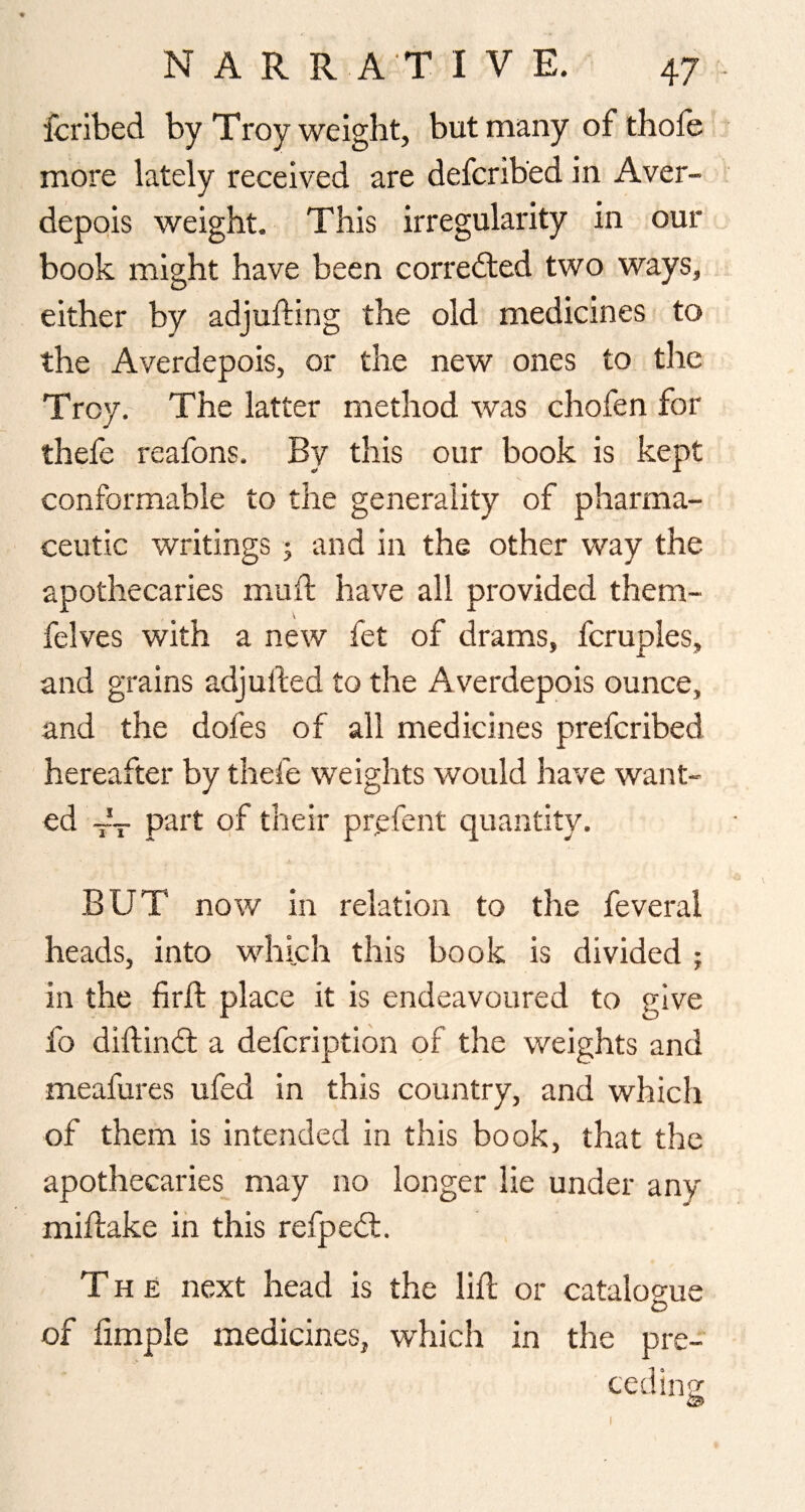 fcribed by Troy weight, but many of thofe more lately received are defcrib’ed in Aver- depois weight. This irregularity in our book might have been corredled two ways, either by adjufting the old medicines to the Averdepois, or the new ones to the Troy. The latter method was chofen for thefe reafons. By this our book is kept conformable to the generality of pharma¬ ceutic writings j and in the other way the apothecaries mud have all provided them- felves with a new fet of drams, fcruples, and grains adjuded to the A verdepois ounce, and the dofes of all medicines preferibed hereafter by thefe weiglits would have want¬ ed -- part of their pr,efent quantity. BUT now in relation to the feveral heads, into which this book is divided ; in the fird place it is endeavoured to give fo didined a defeription of the weights and meafures ufed in this country, and which of them is intended in this book, that the apothecaries may no longer lie under any midake in this refpedl. The next head is the lid or catalogue of fimple medicines, which in the pre- ceding; I