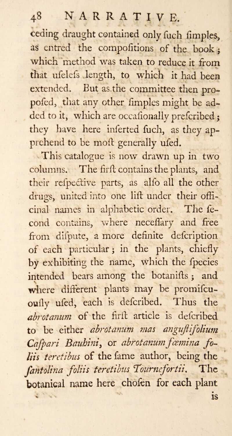 %. ■ ' ceding draught contained only fuch limples, as entred the compolitions of the book j which 'method was taken to reduce it from that ufelefs .length, to which it had been extended. But as.the committee then pro- pofed, tliat any other iimples might be ad¬ ded to it, which are occalionally preferibed j they have here inferted fuch, as they ap¬ prehend to be mod' generally ufed. This catalogue is now drawn up in two columns. The firfl contains the plants, and their refpeclive parts, as alfo all the other drug's, united into one lift under their ofE- cinal names in alphabetic order. The fe- cond contains, where neceffary and free from difpute, a more definite defeription of each particular j in the plants, chiefly by exhibiting the name, \\diich the fpecies intended bears among the botanifls and ■vdrere diflerent plants may be promifeu- oufly ufed, each is deferibed. Thus the abrotaniim of the fird article is deferibed to be either abrotaniim mas angufiifolium Caff art Baiihiniy or abrotanum feemina fo- liis terefibus of the fame author, being the fantolina foliis teretibiis Hburnefortn. The botanical name here chofen for each plant IS % ^ ■*