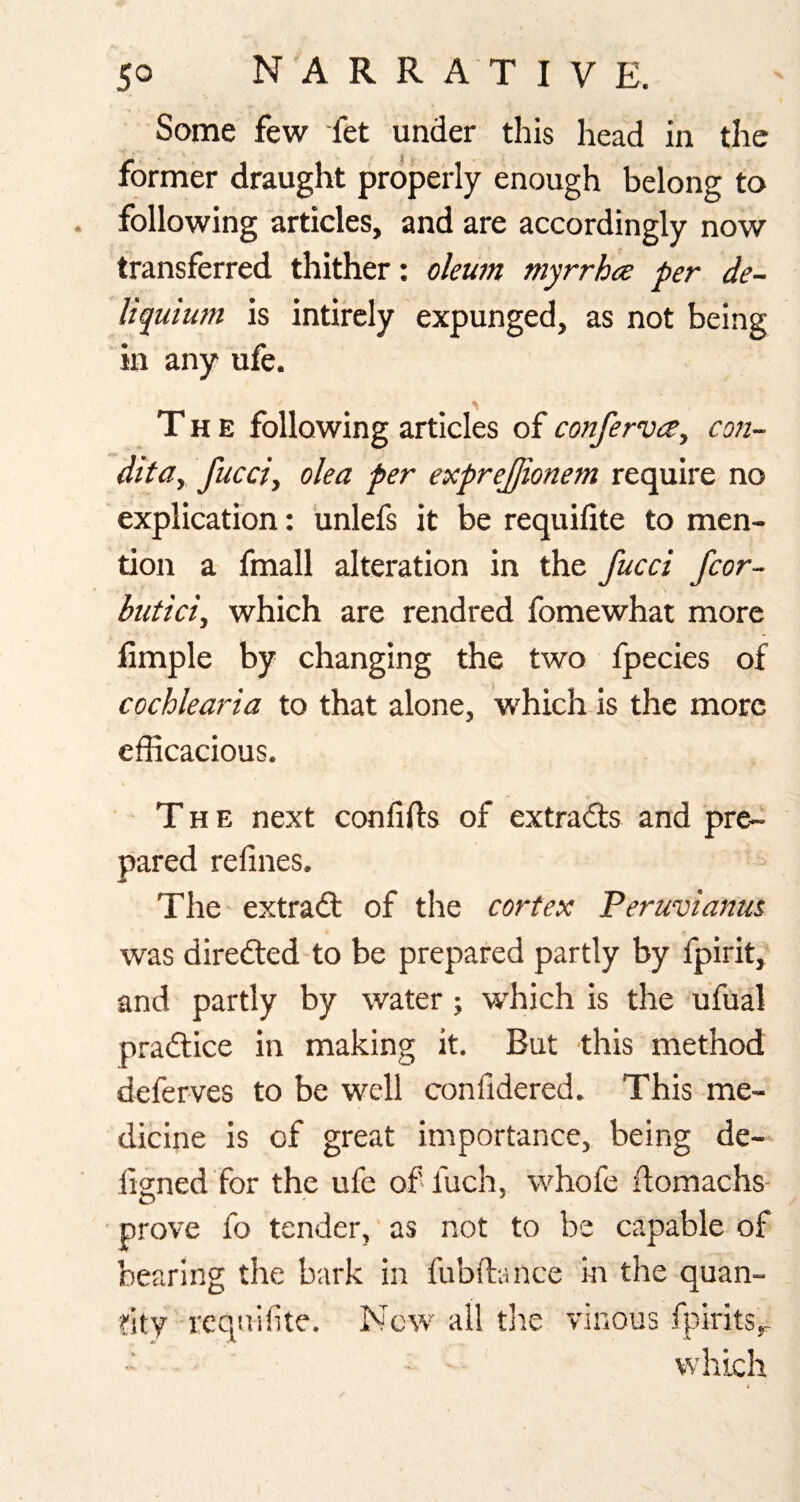 Some few fet under this head in the former draught properly enough belong to following articles, and are accordingly now transferred thither: oleum myrrhee per de- Uquium is intircly expunged, as not being in any ufe. The following articles of conferva, con- dita, fucci, oka per exprejjionem require no explication: unlefs it be requifite to men¬ tion a fmall alteration in the fucci fcor~ butici, which are rendred fomewhat more Ample by changing the two fpecies of cochlearia to that alone, which is the more efficacious. The next confifts of extrad:s and pre-i pared refines. The extradt of the cortex Peruvianus was diredled'to be prepared partly by fpirit, and partly by water; which is the ufual pradlice in making it. But this method defer-ves to be well confidered. This me¬ dicine is of great importance, being de- figned for the ufe of fuch, whofe fiomachs- • prove fo tender, as not to be capable of bearing the bark in fubftance in the quan¬ tity reqnifite. New all the vinous i]firits,- • ' which