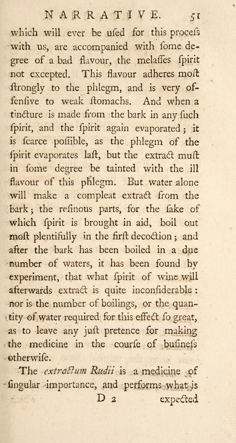 which will ever be ufed for this procefs •with us, are accompanied with fomc de¬ gree of a bad flavour, the melafles fpirit not excepted. This flavour adheres moft Rrongly to the phlegm, and is very of- fenfive to weak fl:omachs. And when a \ tindlure is made from the bark in any fuch fpirit, and the fpirit again evaporated j it is fcarce poflible, as the phlegm of the fpirit evaporates laft, but the extradl mufl: in fome degree be tainted with the ill flavour of this phlegm. But water alone will make a compleat extradl from the bark; the relinous parts, for the fake of which fpirit is brought in aid, boil out moft plentifully in the firft decodlion; and after the bark has been boiled in a due V number of waters, it has been found by experiment, that what fpirit of wine will afterwards extradl is quite inconflderable : nor is the number of boilings, or the quan- 'tity of water required for this effedt fo. great, as to leave any juft pretence for making ' the medicine in the courfe of bufinefs - otherwdfe. / -The extraBum Rudii ds a medicine of « • 4 ' ‘V - Angular- importance, and performs--what; is Da expedled