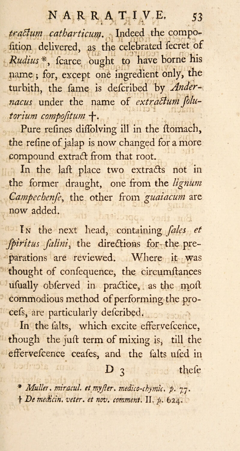 ■ 4- I' ■■ traBum catharticum. ^ Indeed the compo- htion delivered, as the celebrated fecret/or Rudius *, fcarce busht to have borne his name; for, except one ingredient only, the turbith, the fame is defcribed by nacus under the name of torium compojitum • Pure refines difiblving ill in the ftomach, mu- • . r yi -1 ^ *\.r the refine of jalap is now changed for a more compound extract from that root. In the lafi; place two extradls not in the former draught, one from the lignum Campechenfe, the, other from guaiacuni are now added. In the next head, containingef fpiritus >faUm^ the directions for-the pre¬ parations are reviewed. Where it- was 'thought of confequence, the circumllances ufually obferved in praCtice,. as tjlie .mofi; comniiodious method of performing-the pro- cefs, are particularly defcribed. _ - .-x In- the lalts, which excite effervefcence, though the juft term of mixing is, till the effervefcence ceafes, and the lalts ufed in ' D 3 , j thefe * Muller, mra 'cul. et myjler. medico-chymk, p., 77. f Be meMcin, veter. et nov. comment. II, p,. 62^1,, '