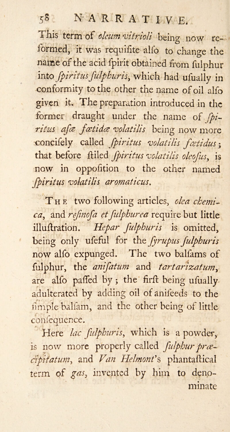 'X'Eis term of olcutn vtti^toh now re¬ formed, it was requiiite alfo to change the name of the acid fpint obtained from fulphur into fpiritiis fulpkuris^ which had ufually in conformity to the other the name of oil alfo given it. The preparation introduced in the former draught under the name oi fpi- ritiis afet fcettdc^ ‘volatilis being now more concifely called fpiritus volatilis fa^tidusy that before ftiled fpiritus colatilis oleofus^ is now in oppofition to the other named fpiritus vohtilis aromaticus. The two following articles, oka ckemi^ ca, and refnofa et fulphurea require but little illuflration. Hepar fulphur is is omitted, being only ufeful for fyrupus fulphur is now alfo expunged. The two balfams of fulphur, the anifatum and tartarizatuniy are alfo paffed by ; the' firfi; being ufually- adulteratcd by adding oil of anifeeds to the f 1 *• f mple baliam, and the other being of little confequence. Here lac fulphuris, which is a powder,- is now more properly called fidphur pree- c'ipit'atum, and Van Helmonf^ phantaflical term of gas, invented by iiim to deno¬ minate