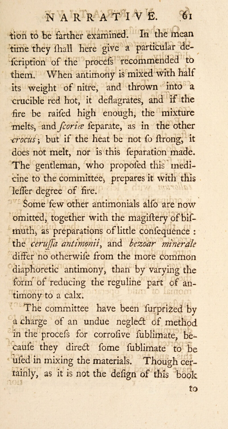 tloii to be farther exarriined. In the itnean time they fhall here give * a particular de- fcription of the procefs^ reeommehded to them. When antimony is mixed'with half its weight of nitre,' and thrown into a crucible red hot, it deflagrates, and i£-the fire be raifed high enough, the mixture melts, and feparate, as in the other ■crocus-, but if the heat be not fo fl:rong,'it does not melt, nor is this feparation made. The gentleman, who propofed this medi¬ cine to the committee^ prepares it with this lefler degree of fire. * ' I  Some Tew other antimonials alfo are now ft. omitted^ together with the magiftery^of bif- muthj as preparations of little cohfequence : the cerujpz antimonii, and bezoar minerdk differ no otherwife from the more common “diaphoretic antimony, than by varying the form' of reducing the reguline part of an¬ timony to a calx. The committee have been furpri^:ed by a charge of an undue negleCt of method in the'procefs for corrofive fublim'ate, be- caufe they direCt fome fublimate' to be ufed in mixing the materials, tainly, as it is not the defigri to