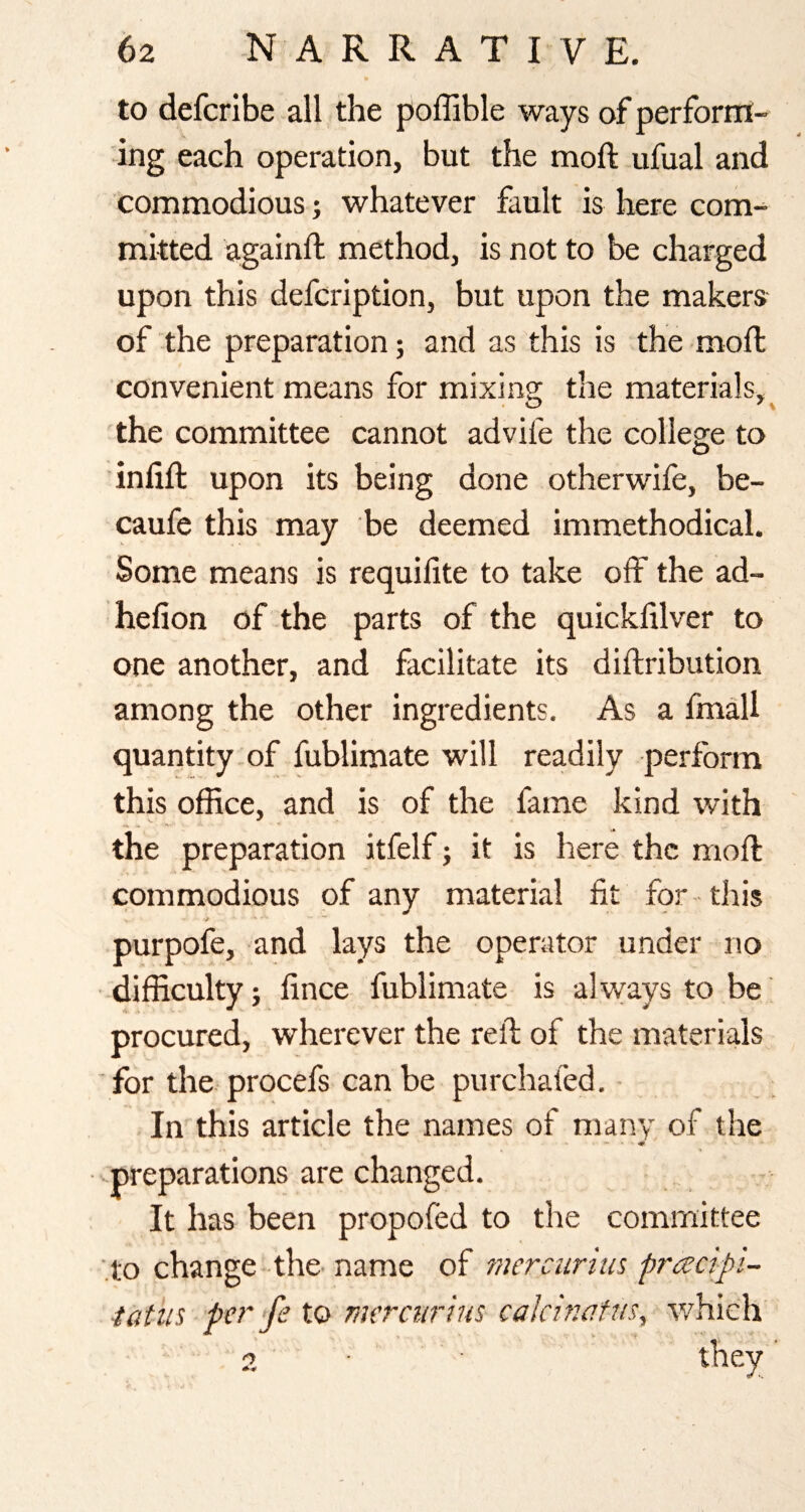 to defcribe all the poffible ways of perfornl- jng each operation, but the moft ufual and commodious; whatever fault is here com¬ mitted againft method, is not to be charged upon this defcription, but upon the makers of the preparation; and as this is the mod: convenient means for mixing the materials,^ the committee cannot advife the college to inlift upon its being done otherwife, be- caufe this may be deemed immethodical. Some means is requilite to take off the ad- hefion of the parts of the quickfilver to one another, and facilitate its diftribution among the other ingredients. As a fmall quantity of fublimate will readily perform this office, and is of the fame kind with the preparation itfelf j it is here the moft commodious of any material fit for this purpofe, and lays the operator under no difficulty; fince fublimate is always to be procured, wherever the reft of the materials ■for the procefs can be purchafed. - In this article the names of many of the '.preparations are changed. It has been propofed to the committee '.to change the- name of mercunus pracipi- iatus per fe to merctirius cakinafus, which'