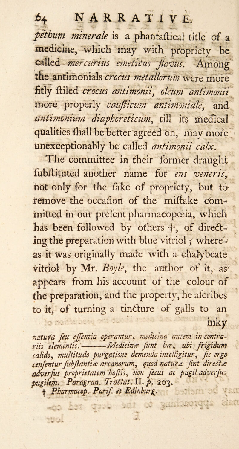 fethum minerale is a phantaftical title df a medicine, which-may with propriety>e QS^tdi- merciirtus emettCus 'fiaiiis. -Among the antimoriials crocm metallorum were more*' fitly ftiled crocm a72timoniiy oleumT antimonii more*-'properly canjticum antimo?7iale\. and ant'imomum diaphoreiicum, till its medical qualities fliall be better agreOd on, rnay more, iinexceptionably be' called antimonii calx. The committee in their former draught fubftituted another name for ens veneris^ hot only for the fake of propriety, but to remove the occafion of the miflake cbm-* mitted in our prefent pharmacopoeia, which has been followed by others -f-, of direct¬ ing the preparation with blue vitriol; wherew as it was originally made with a chalybeate vitriol by Mr. Boyky the author of it,- as’ appears from his account of tlie colour of the preparation, and the property, he aferibes to itj of turning a tinCture of galls to an u inky natuta fiu ejjentla operantur^ medUlna antm‘ in contra^- riis elmenth:-Medicinat funt ubi frigidum calido^ multitudo purgatione demenda mtelligitur^ ftc ergo cenfentur fnbftanttie arcanoruniy quod nature fmt diredfe^ adverfus proprietatem hofth^ non fecus ac pugil adverfm pugilem- Paragran. Tradiat: II. p. 203. f Pharmmp.-Parif, et Edinburg. ;  *y