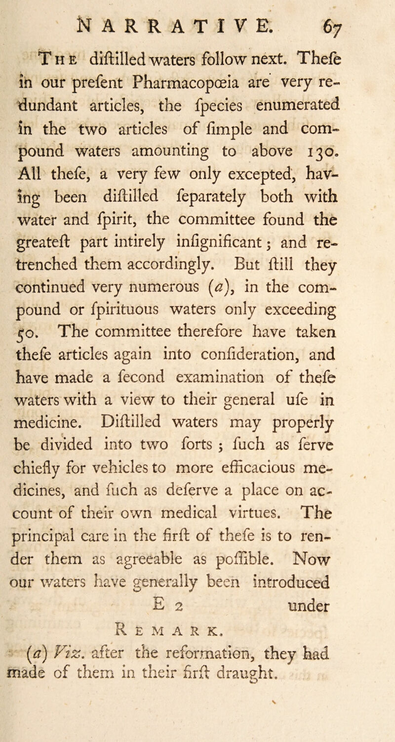 The diftilled waters follow next. Thefe in our prefent Pharmacopceia are very re¬ dundant articles, the fpecies enumerated in the two articles of fimple and com¬ pound waters amounting to above 130. All thefe, a very few only excepted, hav¬ ing been diililled feparately both with water and fpirit, the committee found the greateft part intirely infignificant j and re¬ trenched them accordingly. But dill they continued very numerous (a), in the com¬ pound or fpirituous waters only exceeding ^o. The committee therefore have taken thefe articles again into confideration, and have made a fecond examination of thefe waters with a view to their general ufe in medicine. Diflilled waters may properly be divided into two forts j fuch as fervc chiefly for vehicles to more efficacious me¬ dicines, and fach as deferve a place on ac¬ count of their own medical virtues. The principal care in the hrft of thefe is to ren¬ der them as agreeable as poffible. Now our waters have generally been introduced E 2 under Remark. ■ (^a) Viz. after the reformation, they had made of them in their frfl draught.