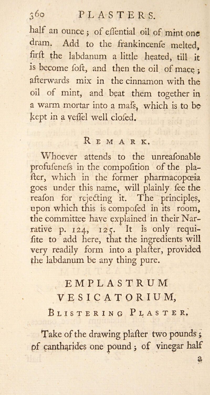 half an ounce 5 ot ellential oil of mint one dram. Add to the frankincenfe melted, hrft the labdanum a little heated, till it is become foft, and then the oil of mace ; afterwards mix in the cinnamon with the oil of mint, and beat them together in a warm mortar into a mals, which is to be kept in a yeffel well clofed. Remark, Whoever attends to the unreafonable profufenefs in the compohtion of the pla- fter, which in the former pharmacopoeia goes under this name, will plainly fee the reafon for rejedting it. The principles, upon which this is compofed in its room, the committee have explained in their Nar¬ rative p. 124, 125. It is only requi- lite to add here, that the ingredients will very readily form into a plafter, provided the labdanum be any thing pure. EMPLASTRUM VESICATORIUM, Blistering Plaster. * .» Take of the drawing plafter two pounds 5 pf canth^rides one pound, of vinegar half a