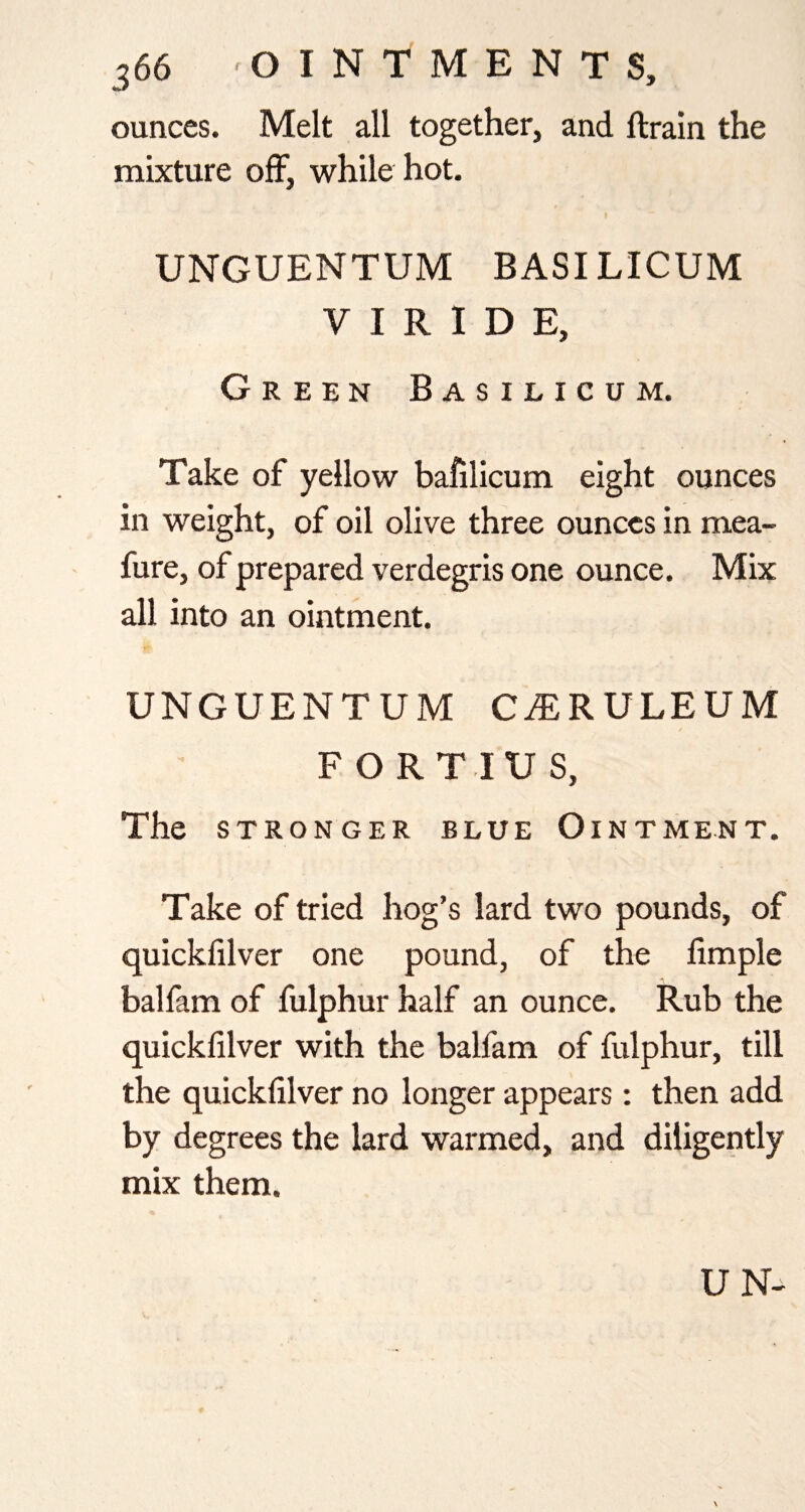 ounces. Melt all together, and ftrain the mixture off, while hot. UNGUENTUM BASILICUM V I R 1 D E, Green Basilicum. Take of yellow bafilicum eight ounces in weight, of oil olive three ounces in mea- fure, of prepared verdegris one ounce. Mix all into an ointment. UNGUENTUM C^RULEUM FORTIUS, The STRONGER BLUE OiNTMENT. Take of tried hog’s lard two pounds, of quickfilver one pound, of the fimple balfam of fulphur half an ounce. Rub the quickfilver with the balfam of fulphur, till the quickfilver no longer appears; then add by degrees the lard warmed, and diligently mix them.