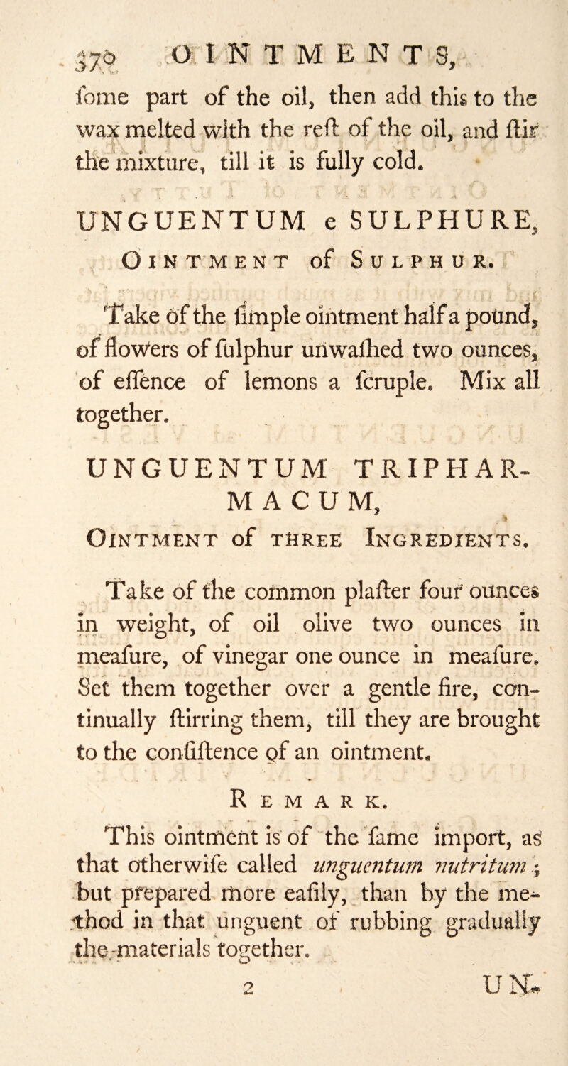 fome part of the oil, then add this to the wax melted with the reft of the oil, and ftir T ' ' - the mixture, till it is fully cold. ’ ^ ‘ • -K UNGUENTUM e SULPHURE, d I N T M ENT of Sulphur. Take of the llmple ointment hilf a pound, of flow‘ers of fulphur unwalhed two ounces, of effence of lemons a fcruple. Mix all together. UNGUENTUM TRIPHAR¬ MA C U M, '1 Ointment of three Ingredients. Take of the common plafter four ounces in weight, of oil olive two ounces in m^fure, of vinegar one ounce in meafure. Set them together over a gentle fire, con¬ tinually ftirring them, till they are brought to the confiftence of an ointment. Remark. This ointment is of the fame import, as that otherwife called unguentum iiutritum but prepared, more eafily,_than by the me- .thod in that unguent of rubbing gradually the.-materials together. UN*' o