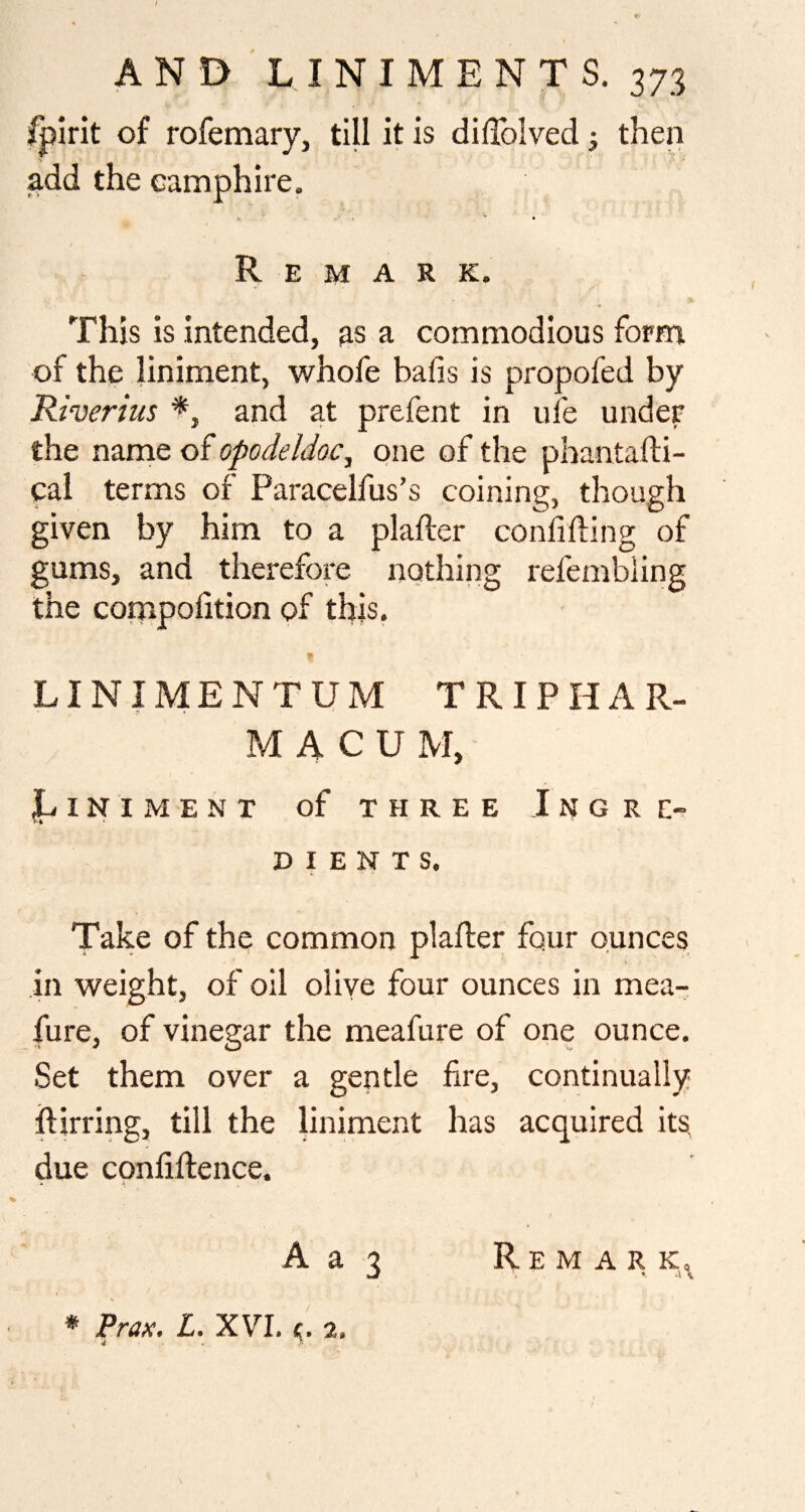 /pint of rofemary, till it is diffolved; then add the eamphire. Remark. This is intended, as a commodious form of the liniment, whofe bafis is propofed by Riverius and at prefent in ufe under the nanie of opodeldoc, one of the phanta fti- cal terms of Paracelfus’s coining, thou given by him to a plafter confiding of gums, and therefom nothing refembling the compofition of this. LINIMENT UM TRIPHAR¬ MA C U M, jLlNIMENT of THREE InGRE^ D I E N T S. Take of the common plafter four ounces in weight, of oil oliye four ounces in mea- fure, of vinegar the meafure of one ounce. Set them over a gentle fire, continually ftirring, till the liniment has acquired its, due conliftence. A a 3 Remark^ * Prax. L. XVI, 2,