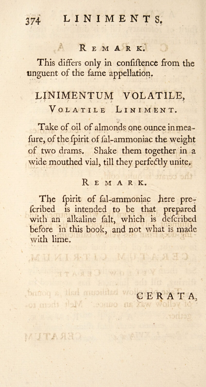 - Remark.' This differs only in confiftence from the unguent of the fame appellation. LINIMENTUM VOLATILE, Volatile Liniment. Take of oil of almonds one ounce inmea- fure, of the fpirit of fal-ammoniac the weight of two drams. Shake them together in a wide mouthed vial, till they perfedlly unite. Remark. The fpirit of fal-ammoniac here pre- fcribed is intended to be that prepared with an alkaline fait, which is defcribed before in this book, and not what is made with lirne. C E R A T A