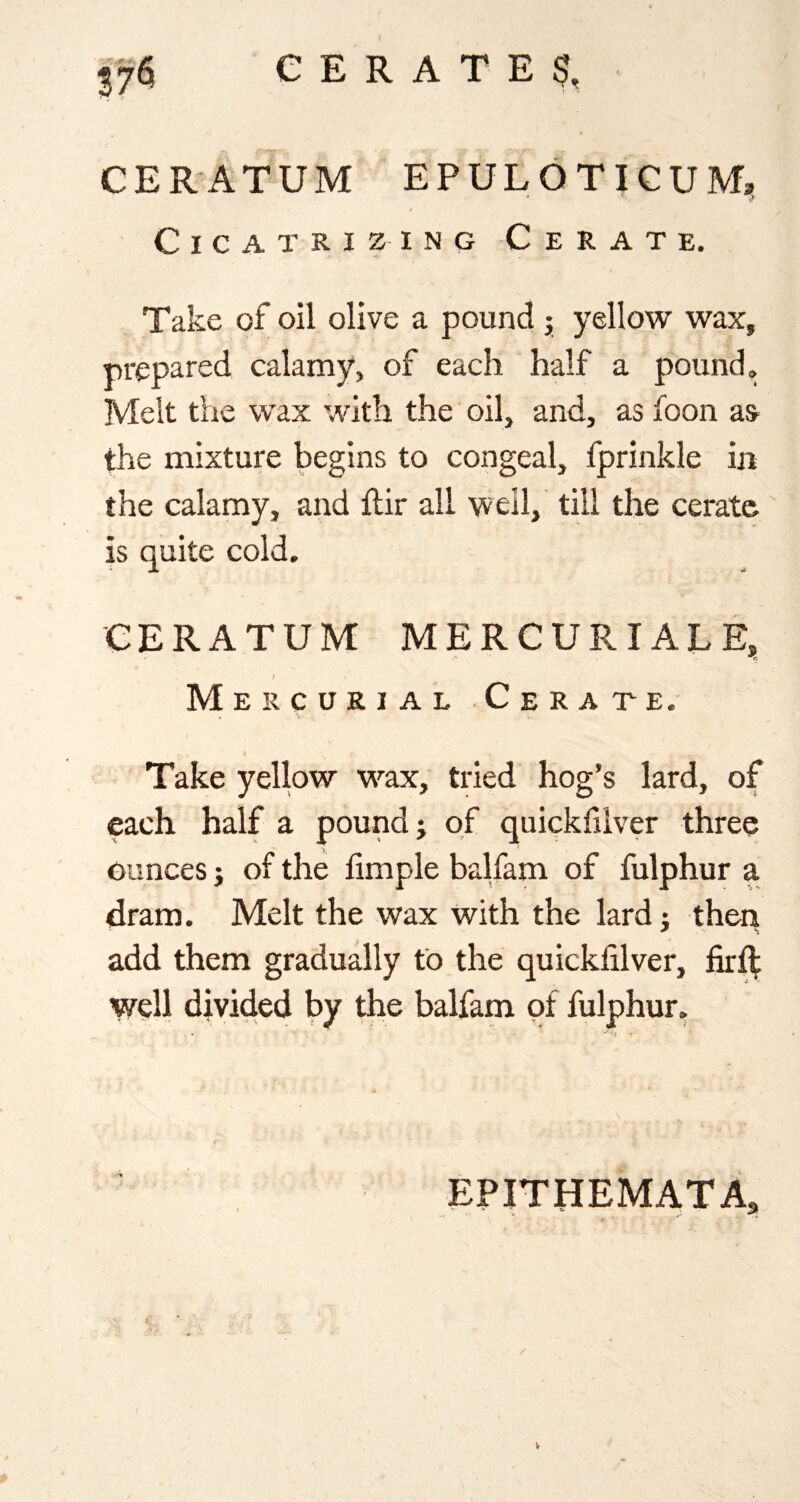 CERATUM EPULOTIGUM, Cicatrizing Cerate. Take of oil olive a pound j yellow wax, prepared calamy, of each half a pound. Melt the wax with the oil, and, as foon as^ the mixture begins to congeal, fprinkle iji the calamy, and ftir all well, till the cerate is quite cold. CERATUM ME R CUR I ALE, / Mercurial Cerate. Take yellow w^ax, tried hog’s lard, of each half a pound j of quickfilver three ounces j of the limple balfam of fulphur a dram. Melt the wax with the lardj theq add them gradually to the quickfilver, firft well divided by the balfam of fulphur. EPITHEMATA