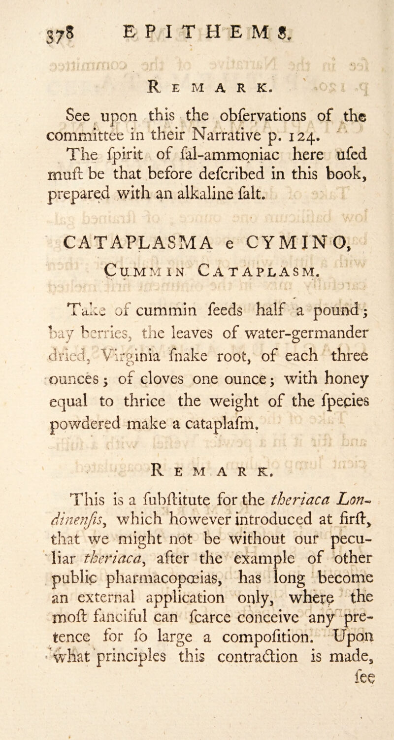 375 E P I T H E M Remark. See upon this the , obferyatlons of ,the committee in their Narrative p. 124. '' The fpirit of fal-ammqniac here ufed mufl be that before defcribed in this book, prepared with an alkaline fait. CATAPLASMA e CYMINO, Cummin Cataplasm. - - -V Taka of cummin feeds half a pound j hay berries, the leaves of water-germander dried, Virginia fnake root, of each three ■ounces; of cloves one ounce; with honey equal to thrice the weight of the fpecies powdered make a cataplafm. Remark. This is a fubflitute for the theriaca Lon- dinenfis^ which however introduced at firlf, that we might not be without our pecu¬ liar theriaca^ after the example of other public pharmacopoeias, has long become an external application only, where the moft fanciful can fcarce conceive any pre¬ tence for fo large a compofition. Upon 'what principles this contraction is made. I