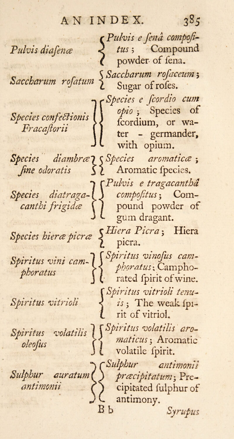 Pul-vis diafena Puhis e fend compoJi~ tus 5 Compound powder of fena. r, , . SSaccharum rofaceum^ Sacchanim rofatum ^ ^^fes. ■ Species e fcordio cum ^ . opio x Species of Spccm cmfe&tcms 4,diumf or wa- tracapn, _ germander. with opium. Species diambrcel ^Species aromaticce ^ fine odoratis 3 I Aromatic fpecies. Pulvis e tragacanthd Species diatraga- canthi frigidce compofitus 5 Com¬ pound powder of gum dragant. p.. • 7- je- tHieraPicrax Hiera Species Pierce pierce <• ^ ^ \ picra. Spiritus vini cam- pboratus Spiritus vitrioli Spiritus vinofus cam- pboratus \ Campho¬ rated Ipirit of wine. Spiritus vitrioli tenu¬ is j The weak Ipi¬ rit of vitriol. Spiritm ■voblilis 1 {Spin'/m voktilis' arc- ^ 1 r >«' mnfiritQ * ■ oleojus Sulphur auratum antimonii maticus-, Aro.matic volatile fpirit. Sulphur antimonii preecipitatum •, Pre¬ cipitated fulphur of antimony. Bb Syrupus