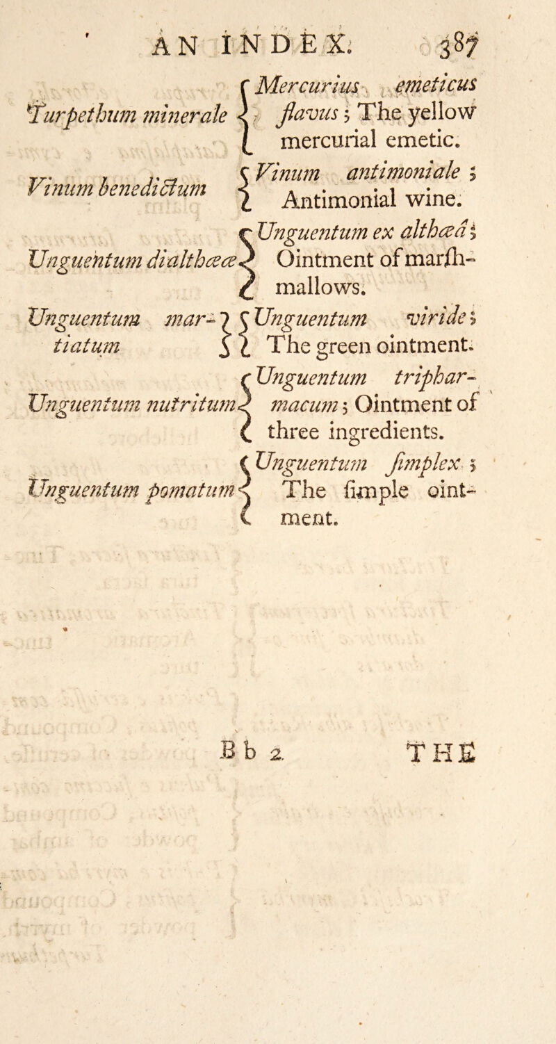 Vi mm benediBum An iNDEXi c f Mercurius, ^. ^mett cus *Turpethum minerale < jlavus j The yellow ., • (_ mercurial emetic. 1 Antimonial wine. Unguentum ex althced 5 XJngue 'ntum dialthace^ Ointment of mar/h- mallows; ^ ‘uiridei Si The green ointments tUnguenfum triphar- Ungtcentum nutritum^ macum; Ointment of C three ingredients. C Unguentum Jimplex > Unguentum pomatumd The hmple oint- C ment. Unguentum mar- 7 C Unguentum tlatum Bb 2. THE V