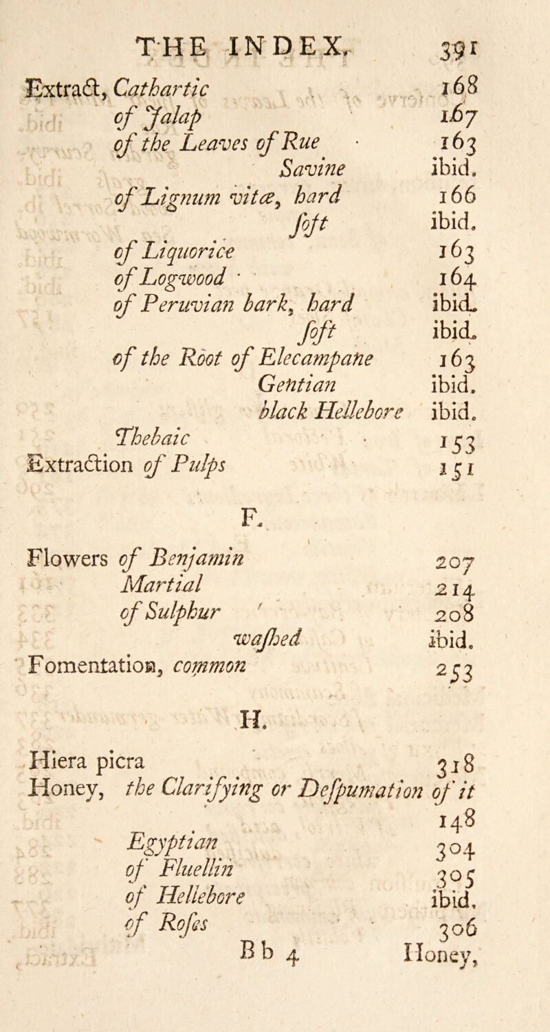 Cathartic . 168 of Jalap ihj of the Leaves of Rue 163 Savine ibid. of Lignum vita, hard 166 fojt ibid. of Liquorice 163 of Logwood ■ ' ,164 of Peruvian bark, hard ibi<L foft ibid. of the Root of Elecampane 163 Gentian ibid. black Hellebore ibid. Lhebaic • • 133 Extraftion of Ptdps j c i F., \ Flowers of Benjamin 207 Martial 214 of Sulphur ' 208 wafoed ibid. FomentatioH, common 253 H. Hiera picra Honey, the Clarifying or Defpumation of it Egyptian of Fluellin of Hellebore ^ j: of Rofes B b 4 148 3°4 305 . ibid. 306 I loneV, j *