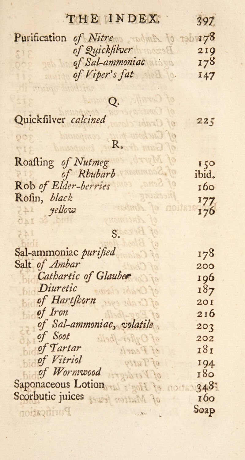 Purification of Nitre , * i, r; 178 ' ' of ^ickfher - : 219 of Sal-ammoniac ' • 178 of Viper's fat 147 Q. Quickfilver calcined R. Roafting of Nutmeg ! of Rhubarb Rob of Elder-berries Rofin, black /■ S. t Sal-ammoniac purified Salt of Ambar Cathartic of Glauber ^ . Diuretic of Hartfaorn - , ' / oj Iron , of Sal-ammoniacy ^ •volatile of Soot V . - . of Tartar . ^ . of Vitriol . V of Wormwood ^ ^, i v Saponaceous Lotion. ,, \ Scorbutic iuices 225 150 ibid. 160 177 176 178 200 196 187 201 2i6 203 202 181 1