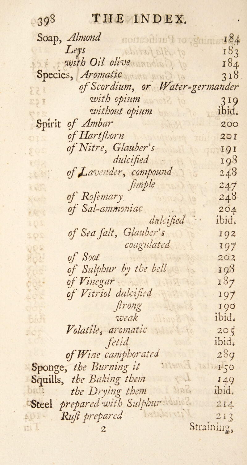 Soap, Almond Leys i , with Oil olive 4 Species, Aromatic of Scordium^ or JVater-germatider t with opium' without opium Spirit of Anibar of Hartfoorn of NitrCy Glauber^s cfU^mder , compound of Rofemary, 184- 183 184 31^ 319 ibid. 200 201 191 198 247 248 264 ditlcified ■ • ibid, of Sea fait, Glauber* s 192 coagulated 197 of Soot 20.2 of Sulphur by the bell 198 of Vinegar 187 of Vitriol dulcified 197 ftrong 190 weak ibid. Volatile, aromatic fetid ibid. of Wine camphorated 289 ;e, the Burning it 150 5, the Baking them , .<• 149 the Drying them ' ' - ibid. prepared with Sulphur ■ - - 214 Rif 'prepared ' '' -' n j -j % ; St'fo 1 Ti. 1 tl nr