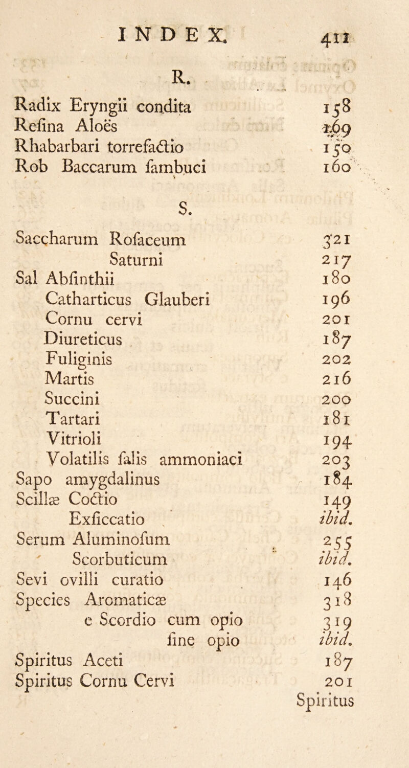 412 R. ■fT* Radix Eryngii condita Refina Alo& vAg Rhabarbari torrefadlio V. 150 Rob Baccarum fambuci . r # 1 160 s. Saccharum Rofaceum 3-21 Saturni 217 Sal Abdnthii 180 Catharticus Glauberi 196 Cornu cervi 201 Diureticus 187 Fuliginis 202 Martis 216 Succini 200 Tartar! 181 Vitriol i 194 Volatilis falis ammonkci 203 Sapo amygdalinus 184 Scills Coftio 149 Exliccatio , ibid. Serum Aluminofum ' Scorbuticum ibid. Sevi ovilli curatio 146 Species Aromatics 318 e Scordio cum opio 319 fine opio ibtd. Spiritus Aceti 187 Spiritus Cornu Cervi 201 Spiritus