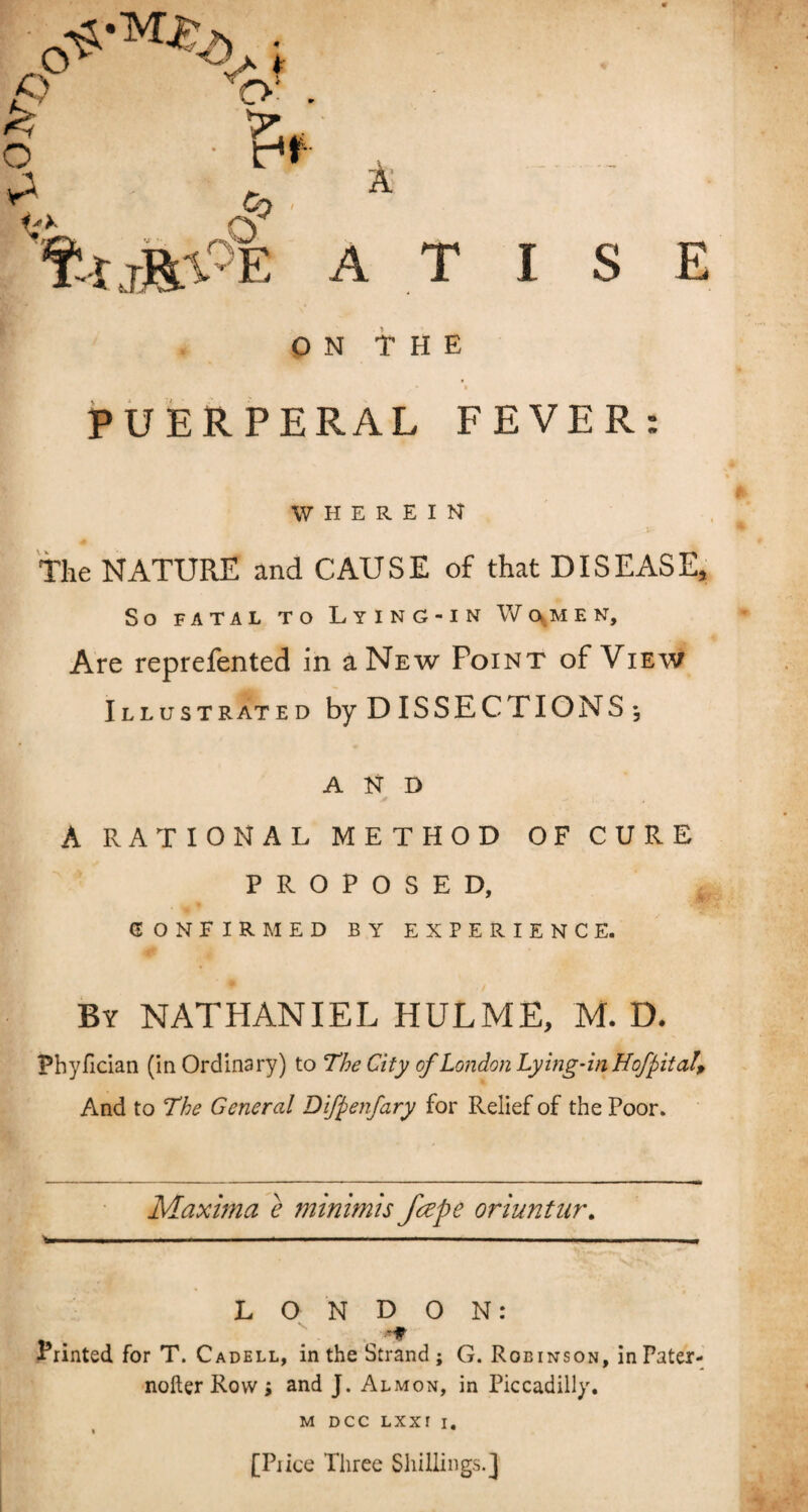 ON THE ♦ • PUERPERAL FEVER: WHEREIN The NATURE and CAUSE of that DISEASE, So FATAL TO LyING-IN V/ftMEN, Are reprefented in a New Point of View Illustrated by DISSECTIONS ♦, AND A RATIONAL METHOD OF CURE PROPOSED, CONFIRMED BY EXPERIENCE. By NATHANIEL HULME, M. D. Fhyfician (inOrdinary) to The City ofLondon Lying-in Hof pit a!. And to The General Difpenfary for Relief of the Poor. Maxima e minimis fape oriuntur. W.. . I . .1 .. ■ ■ ..— LONDON: A , Printed for T. Cadell, in the Strand ; G. Robinson, inPater- nofter Row > and J. Almon, in Piccadilly. M DCC LXXI i. [Piice Three Shillings.]