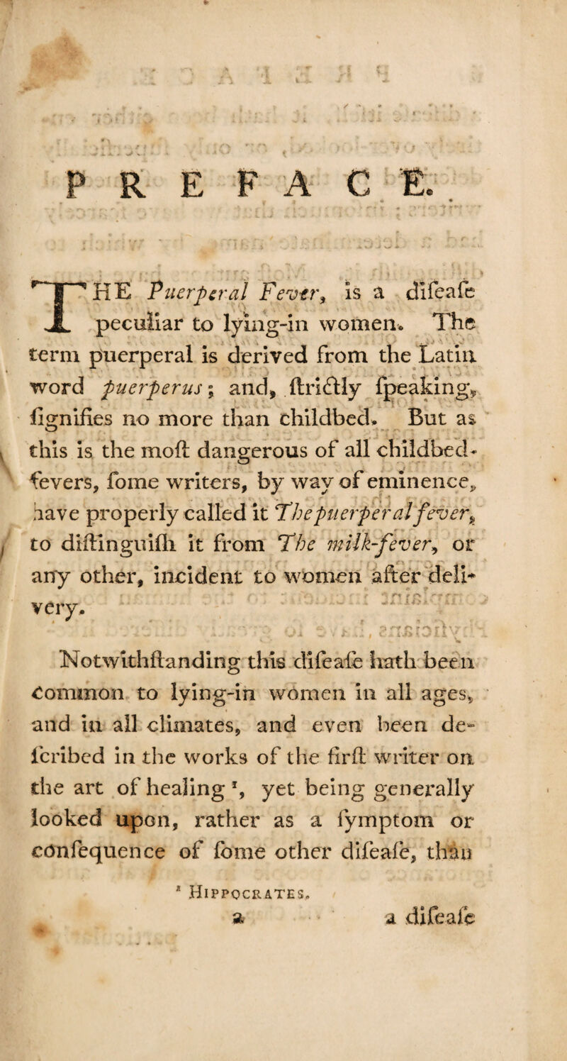 * I • *. * - >> V . P R E F A THE Puerperal Fever, is a difeafe peculiar to lying-in women. The term puerperal is derived from the Latin word puerperus% and, ftridtly g» fignifies no more than childbed. But as this is the mo ft dangerous of all childbed- fevers, fome writers, by way of eminence*, k '.'•«* ■’ • ,r ’ have properly called it Thepuerperal fever k to diftlnguifli it from 'The milk-fever, or any other, incident to women after deli* e - v ' r < r* r *“v * - >- -■ very. Notwlthftanding this difeale hath been Common to lying-in women in all ages* and in all climates, and even been de- icribcd in the works of the flrft writer on the art of healing % yet being generally looked upon, rather as a fymptom or confequence of fome other difeafe, than * Hippocrates. a a difeafe
