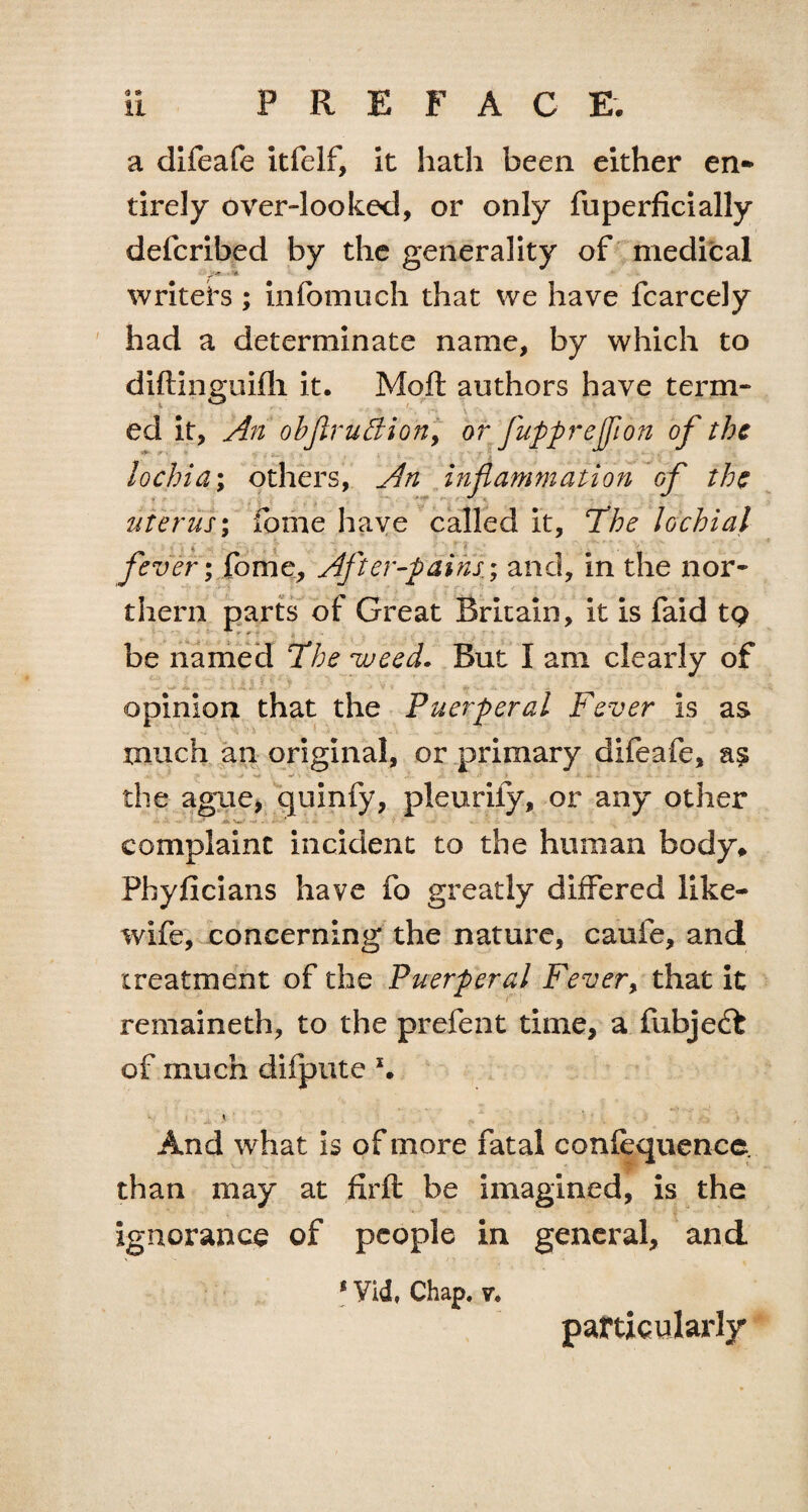 a difeafe itfelf, it hath been either en¬ tirely over-looked, or only fuperficially deferibed by the generality of medical writers ; infomuch that we have fcarcely had a determinate name, by which to diftinguifli it. Molt authors have term- ed it. An objiruffion, or fuppreffion of the lochia; others, An inflammation of the ■ -j ; f - • A, ; • uterus; fome have called it, The lochial fever; fome. After-pains.; and, in the nor¬ thern parts of Great Britain, it is faid tQ be named The weed. But I am clearly of opinion that the Puerperal Fever is as much an original, or primary difeafe, a? • v ■ . -i-. : > i «» ; ■- • • ■ - - the ague, quinfy, pleurify, or any other complaint incident to the human body, Pbyflcians have fo greatly differed like- wife, concerning the nature, caufe, and treatment of the Puerperal Fever, that it remaineth, to the prefent time, a fubje£t of much difpute And what is of more fatal confequence. than may at firft be imagined, is the ignorance of people in general, and 1 Yid» Chap. v*. particularly