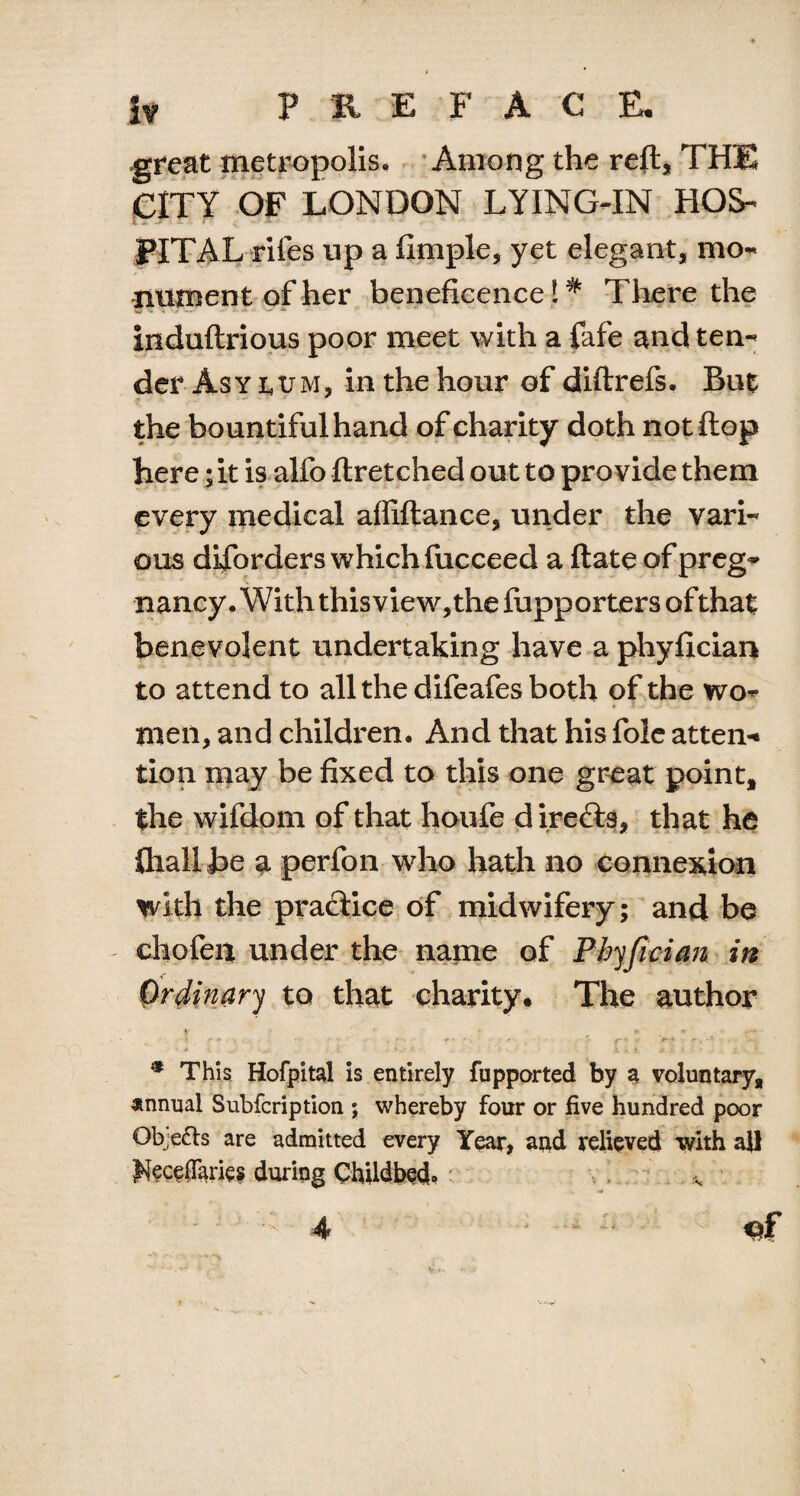 great metropolis. Among the reft, THE CITY OF LONDON LYING-IN HOS¬ PITAL riles up a fxmple, yet elegant, mo¬ nument of her beneficence!^ There the induftrious poor meet with a fafe and ten¬ der Asy ttM, in the hour of diftrefs. But the bountiful hand of charity doth not flop here jit is alfo ftretched out to provide them every medical affiftance, under the vari¬ ous disorders which fucceed a ftate of preg- nancy. With this vie w, the fupporters of that benevolent undertaking have a phyfician to attend to all the difeafes both of the wo¬ men, and children. And that his foie atten* tion may be fixed to this one great point, the wifdom of that houfe direfts, that he ftiall be a perfon who hath no connexion with the praclice of midwifery; and be chofen under the name of Phyfician in Ordinary to that charity. The author ^ w-» \<r» r * f ' ' ' f * V * . • ’ * This Hofpital is entirely fupported by a voluntary, annual Subfcription ; whereby four or five hundred poor Objects are admitted every Year, and relieved with all ^ecefiaries during Childbed. *.