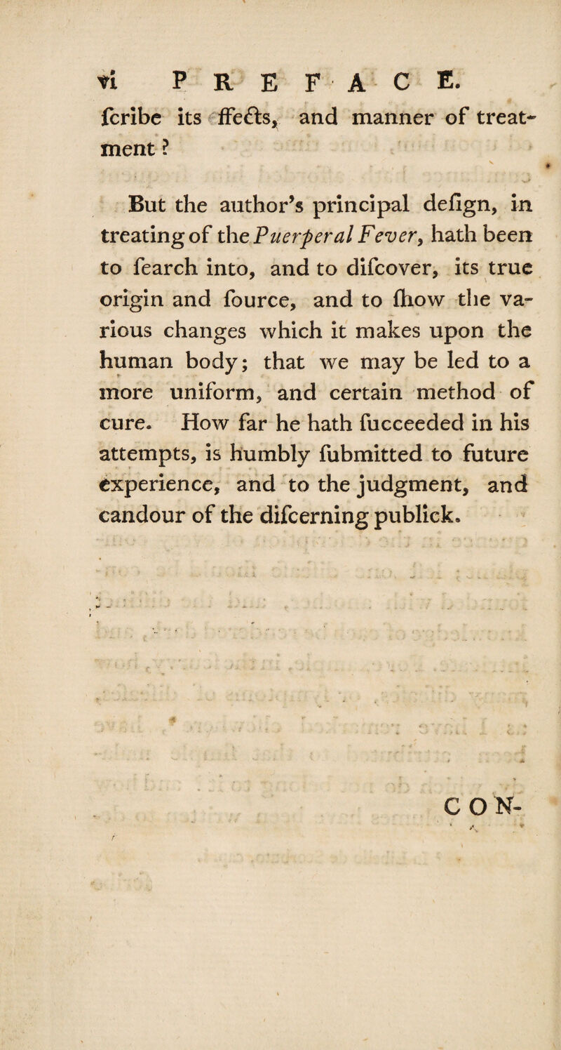 fcribc its ffefts, and manner of treat¬ ment ? s But the author’s principal defign, in treating of the Puerperal Fever, hath been to fearch into, and to difcover, its true origin and fource, and to (how the va¬ rious changes which it makes upon the human body; that we may be led to a more uniform, and certain method of cure. How far he hath fucceeded in his attempts, is humbly fubmitted to future experience, and to the judgment, and candour of the difcerning publick.