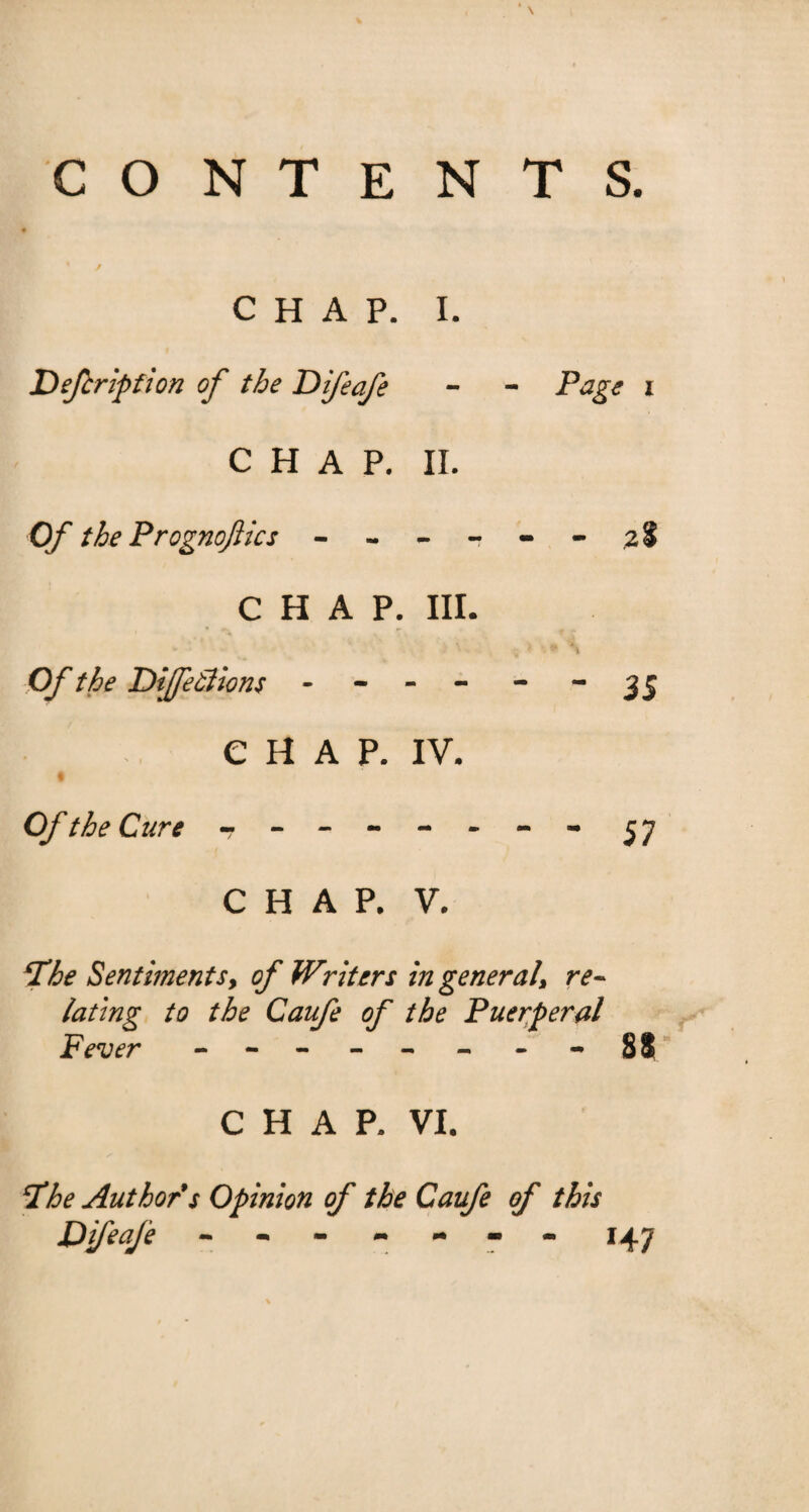 CO NTENTS. CHAP. I. Defcription of the Difeafe - - Page i CHAP. II. Of the Prognoftics ------ 2$ CHAP. III. v ‘ \ . ^ * \ Of the DiJfeSiions - - - - - 35 CHAP. IV. Of the Cure - -- -- -- - 57 CHAP. V. ‘The Sentiments, of Writers in general, re¬ lating to the Caufe of the Puerperal Fever - -- - - - - 88 CHAP. VI. The Author*s Opinion of the Caufe of this Difeafe ------- 147