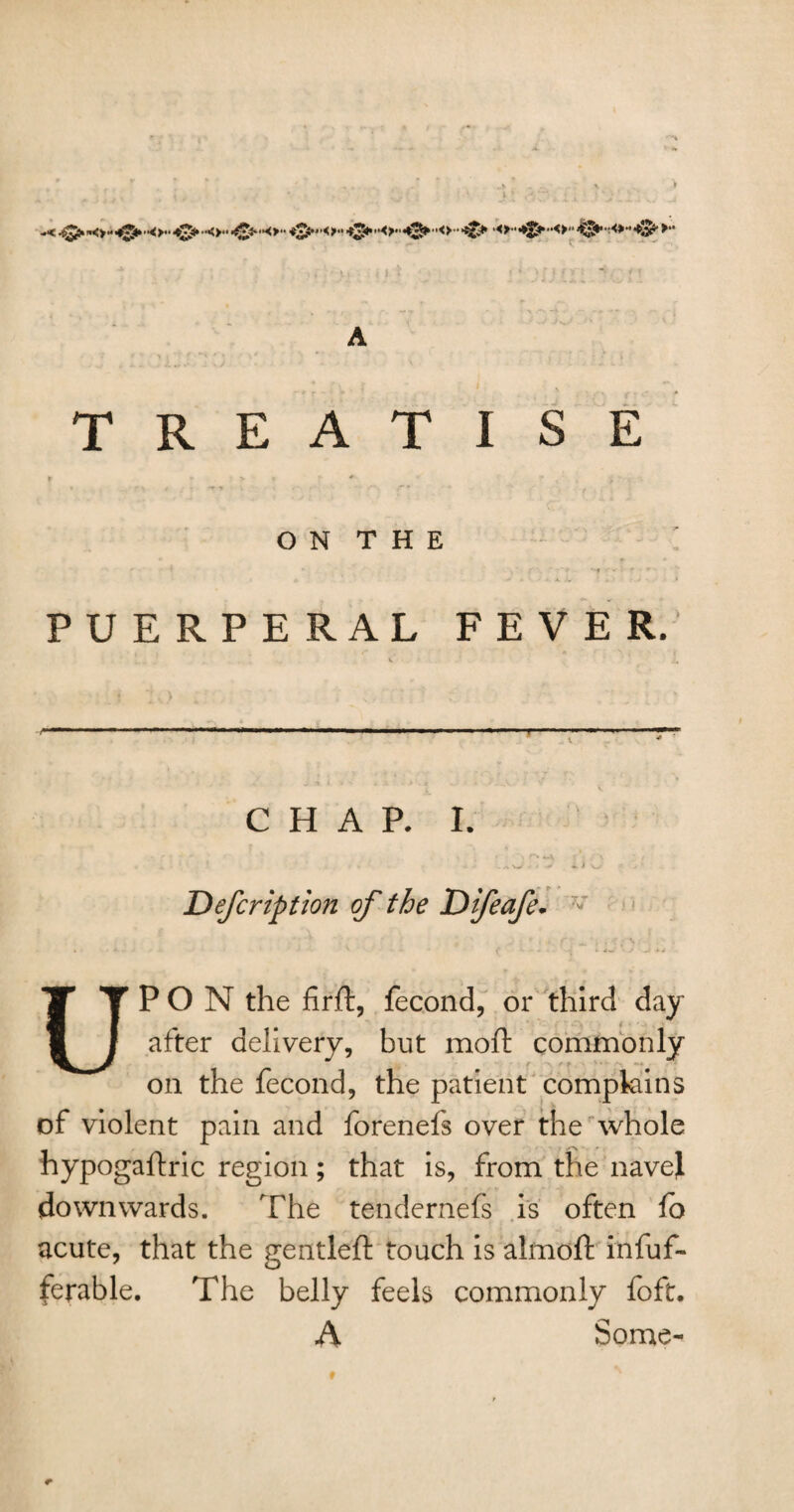 TREATISE O N T H E PUERPERAL FEVER. T CHAP. I. * ‘ . *\J * t -*> 41 V> •- - ’ JDefcription of the Difeafe. - UPON the firft, fecond, or third day after delivery, but moft commonly on the fecond, the patient complains of violent pain and forenefs over the whole hypogaftric region; that is, from the navel downwards. The tendernefs is often fo acute, that the gentleft touch is almoft infuf- ferable. The belly feels commonly foft. A Some-