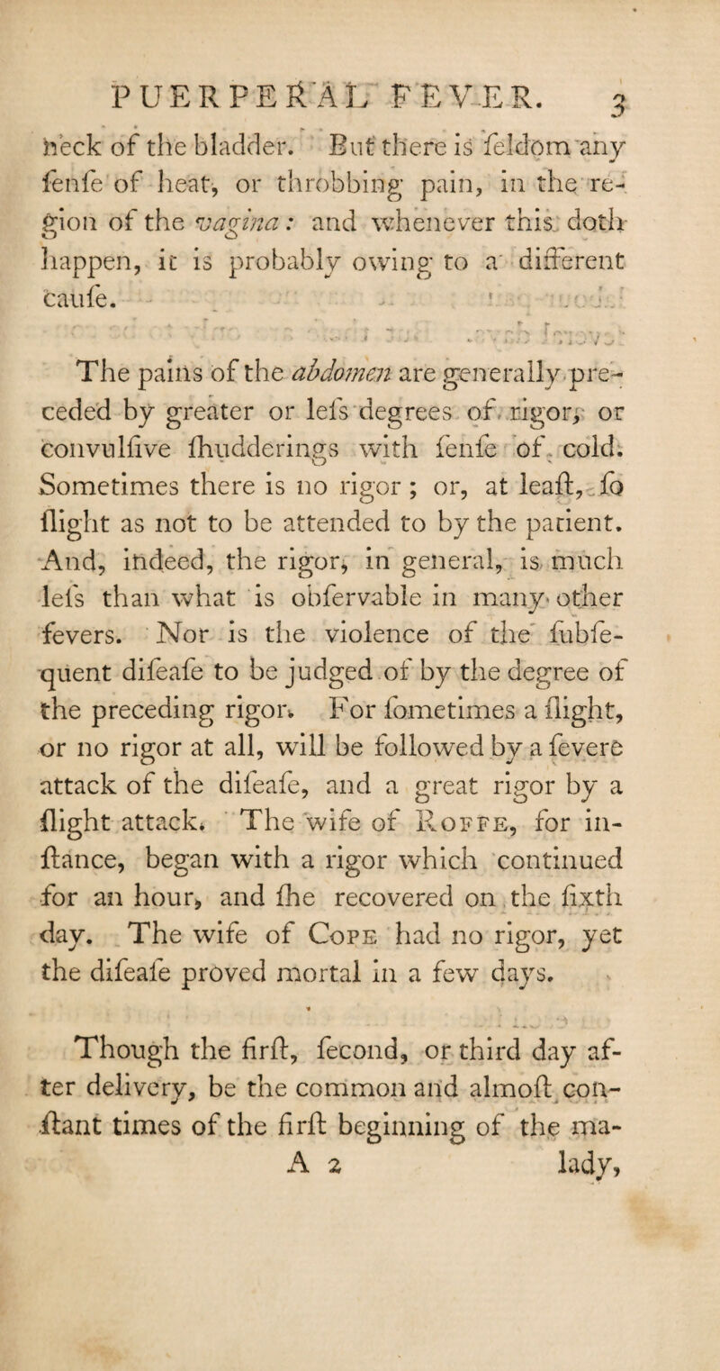 heck of the bladder. But there is feldom any fenfe of heat, or throbbing pain, in the re¬ gion of the vagina : and whenever this doth o o happen, it is probably owing to a different caufe. r t ,-r ' - •' . ~ . rv-f .. The pains of the abdomen are generally pre¬ ceded by greater or lefs degrees of rigors or convulfive fhuddermo;s with ienfe of cold. Sometimes there is no rigor ; or, at leaft,cfo flight as not to be attended to by the patient. And, indeed, the rigor, in general, is much lefs than what is obfervable in many other fevers. Nor is the violence of the iubfe- quent difeafe to be judged of by the degree of the preceding rigor* For iometimes a flight, or no rigor at all, will be followed by a fevero attack of the difeafe, and a great rigor by a flight attack* The wife of Roffe, for in- ftance, began with a rigor which continued for an hour, and fhe recovered on the fixth day. The wife of Cope had no rigor, yet the difeafe proved mortal in a few days. « s 1 1 ^ Though the firft, fecond, or third day af¬ ter delivery, be the common and almoft con- ilant times of the firft beginning of the ma- A 2 lady,