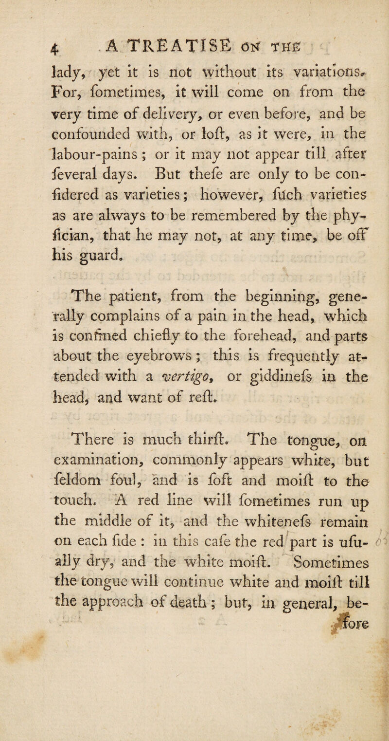 lady, yet it is not without its variations* For, fometimes, it will come on from the very time of delivery, or even before, and be confounded with, or loft, as it were, in the labour-pains ; or it may not appear till after feveral days. But thefe are only to be con- ftdered as varieties; however, filch varieties as are always to be remembered by the phy- fician, that he may not, at any time, be off his guard* The patient, from the beginning, gene¬ rally complains of a pain in the head, which is confined chiefly to the forehead, and parts about the eyebrows ; this is frequently at¬ tended with a vertigo, or giddinefs in the head, and want of reft. There is much thirft. The tongue, oil examination, commonly appears white, but feldom foul, and is foft and moift to the touch, A red line will fometimes run up the middle of it, and the whitenefs remain on each fide : in this cafe the red part is ufu- ally dry, and the white moift. Sometimes the tongue will continue white and moift till the approach of death; but, in general, be-