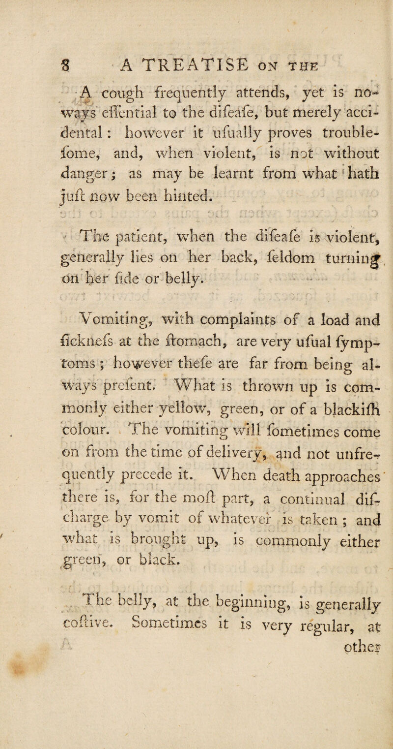 A cough frequently attends, yet is no¬ ways effential to the difeafe, but merely acci¬ dental : however it ufually proves trouble- fome, and, when violent, is not without danger; as may be learnt from what hath juft now been hinted. • * ' < • ' • ■ ‘ :■ :■ ; ; ' < • • vV v. - V. - V . 4-. . - ■ U- • - - .... The patient, when the difeafe is violent, generally lies on her back, feldom turning on her fide or belly. Vomiting, with complaints of a load and ficknefs at the ftomach, are very ufual fymp- toms ; however thefe are far from being al¬ ways prefent. What is thrown up is com¬ monly either yellow, green, or of a blackifh colour. The vomiting will fometimes come on from the time of delivery, and not unfre- quently precede it. When death approaches' there is, for the moil part, a continual dis¬ charge by vomit of whatever is taken ; and what is brought up, is commonly either green, or black. 1 he belly, at the beginning, is generally coftive. Sometimes it is very regular, at other