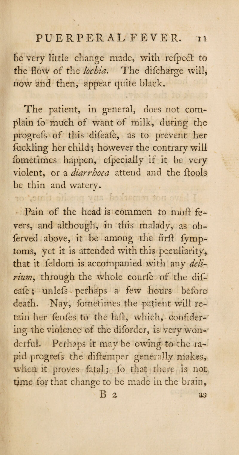 be very little change made, with refpeft to the flow of the lochia. The difcharue will, now and then, appear quite black. The patient, in general, does not com¬ plain fo much of want ot milk, during the progrefs of this difeafe, as to prevent her fuckling her child; however the contrary will fometimes happen, efpecially if it be very violent, or a diarrhoea attend and the ibools be thin and watery. * - ( f ' » . • K > . ** ' ' ’ * • ’ ■* * Pain of the head is common to moil fe¬ vers, and although, in this malady, as ob- ferved above, it be among the firft fymp- toms, yet it is attended with this peculiarity, that it leldom is accompanied with any deli- rium, through the whole courfe of the dif¬ eafe ; unlefs. perhaps a few hours before death. Nay, fometimes the patient will re¬ tain her fenfes to the laid, which, confider- ing the violence of the diforder, is very won¬ derful. Perhaps it may be owing to the ra¬ pid progrefs the diftemner generally makes, when it proves fatal; fo that there is not time for that change to be made in the brain, B z as