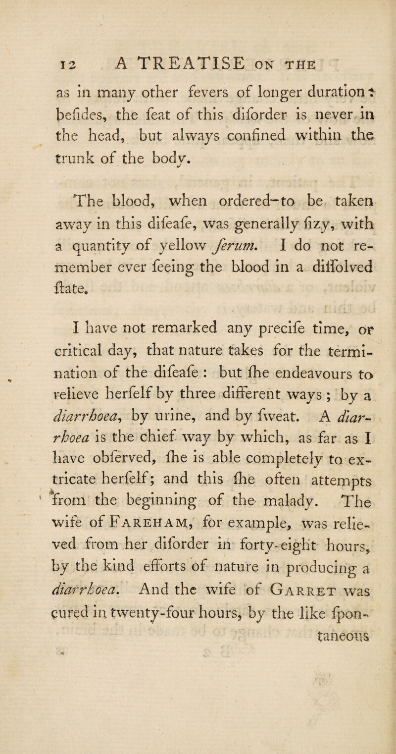 as in many other fevers of longer duration? befides, the feat of this diforder is never in the head, but always confined within the trunk of the body. The blood, when ordered-to be taken away in this difeafe, was generally fizy, with a quantity of yellow ferum. I do not re¬ member ever feeing the blood in a dilfolved ft ate, I have not remarked any precife time, or critical day, that nature takes for the termi¬ nation of the difeafe : but fhe endeavours to relieve herfelf by three different ways ; by a diarrhoea, by urine, and by fweat. A diar¬ rhoea is the chief way by which, as far as I have obferved, fhe is able completely to ex¬ tricate herfelf; and this (lie often attempts ‘ from the beginning of the malady. The wife of Fareham, for example, was relie¬ ved from her diforder in forty-eight hours, by the kind efforts of nature in producing a diarrhoea. And the wife of Garret was cured in twenty-four hours, by the like fpon- taneous