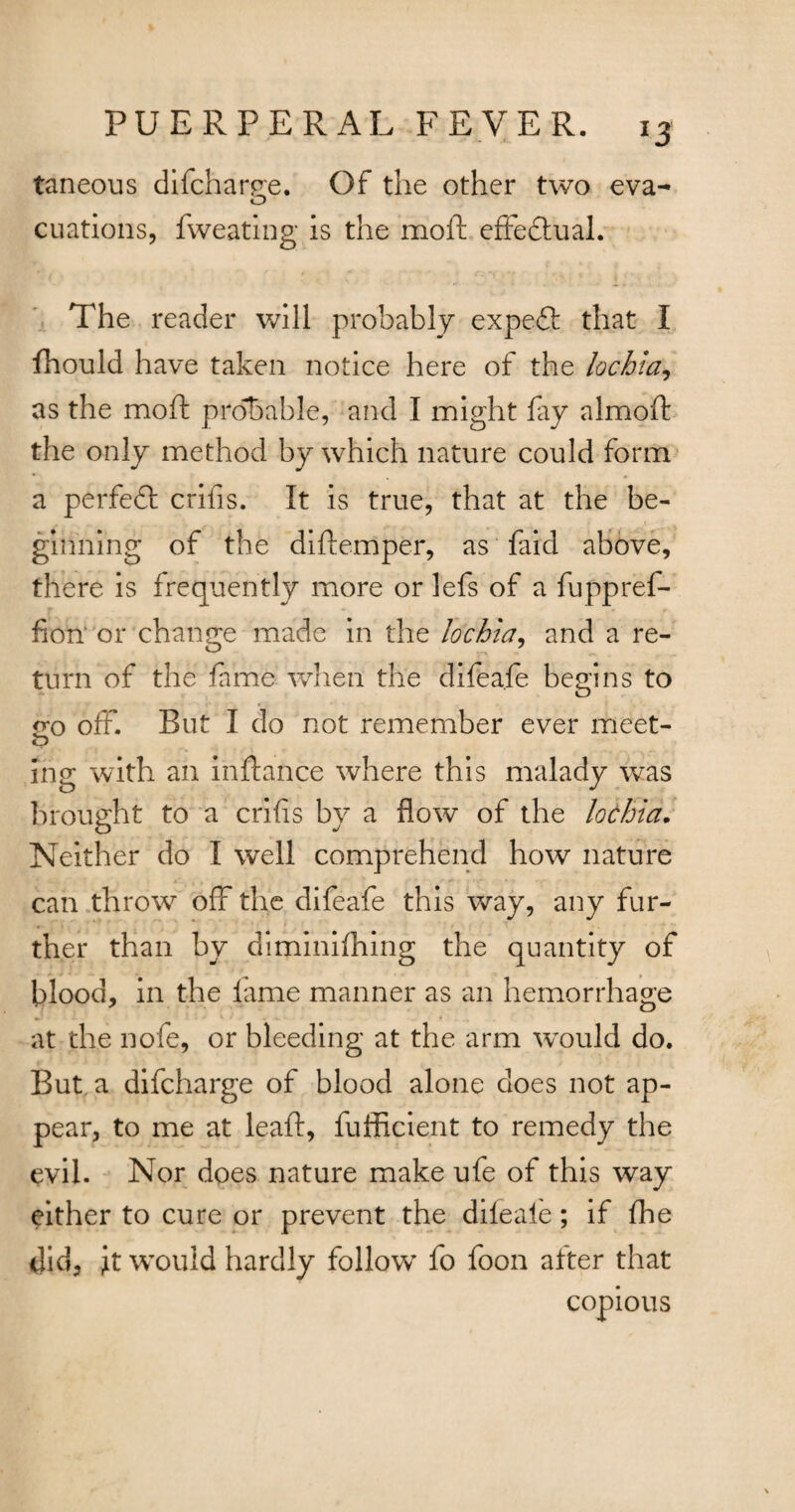 *3 taneous difcharee. Of the other two eva- o cuations, fweating is the moft effectual. The reader will probably expeft that I fhould have taken notice here of the lochia, as the moft provable, and I might lay almoft the only method by which nature could form a perfeft crifis. It is true, that at the be¬ ginning of the diftemper, as faid above, there is frequently more or lefs of a fuppref- fion‘ or change made in the lochia, and a re¬ turn of the fame when the difea.fe begins to £0 off. But I do not remember ever meet- o ing with an inftance where this malady was brought to a crifis by a flow of the lochia. Neither do I well comprehend how nature can throwr off the difeafe this way, any fur¬ ther than by diminilhing the quantity of blood, in the lame manner as an hemorrhage at the nofe, or bleeding at the arm would do. But a difcharge of blood alone does not ap¬ pear, to me at leaft, fufficient to remedy the evil. Nor does nature make ufe of this way either to cure or prevent the diieale; if fhe did, it would hardly follow fo foon alter that copious