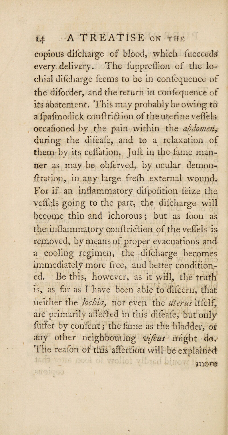 copious difcharge of blood, which fucceeds every delivery. The fuppreffion of the lo¬ ch ial difcharge feems to be in confequence of the difbrder, and the return in confequence of its abatement. This may probably be owing to a fpafmodick conftricHon of the uterine veffels occafloned by the pain within the abdomen\ during the difeafe, and to a relaxation of them by its ceflation, Juft in the fame man¬ ner as may be obferved, by ocular demon- ft rat ion, in any large frefh external wound. For if an inflammatory difpofition feize the veffels going to the part, the difcharge will become thin and ichorous; but as foon as the inflammatory conftricHon of the veffels is removed, by means of proper evacuations and a cooling regimen, the difcharge becomes immediately more free, and better condition¬ ed. Be this, however, as it will, the truth is, as far as I have been able to difcern, that neither the lochia, nor even the uterus itfelf, are primarily attended in this difeafe, but only fuffer by confentj the fame as the bladder, or any other neighbouring vifcus might do. T he reaion of this affertiou will be explained more