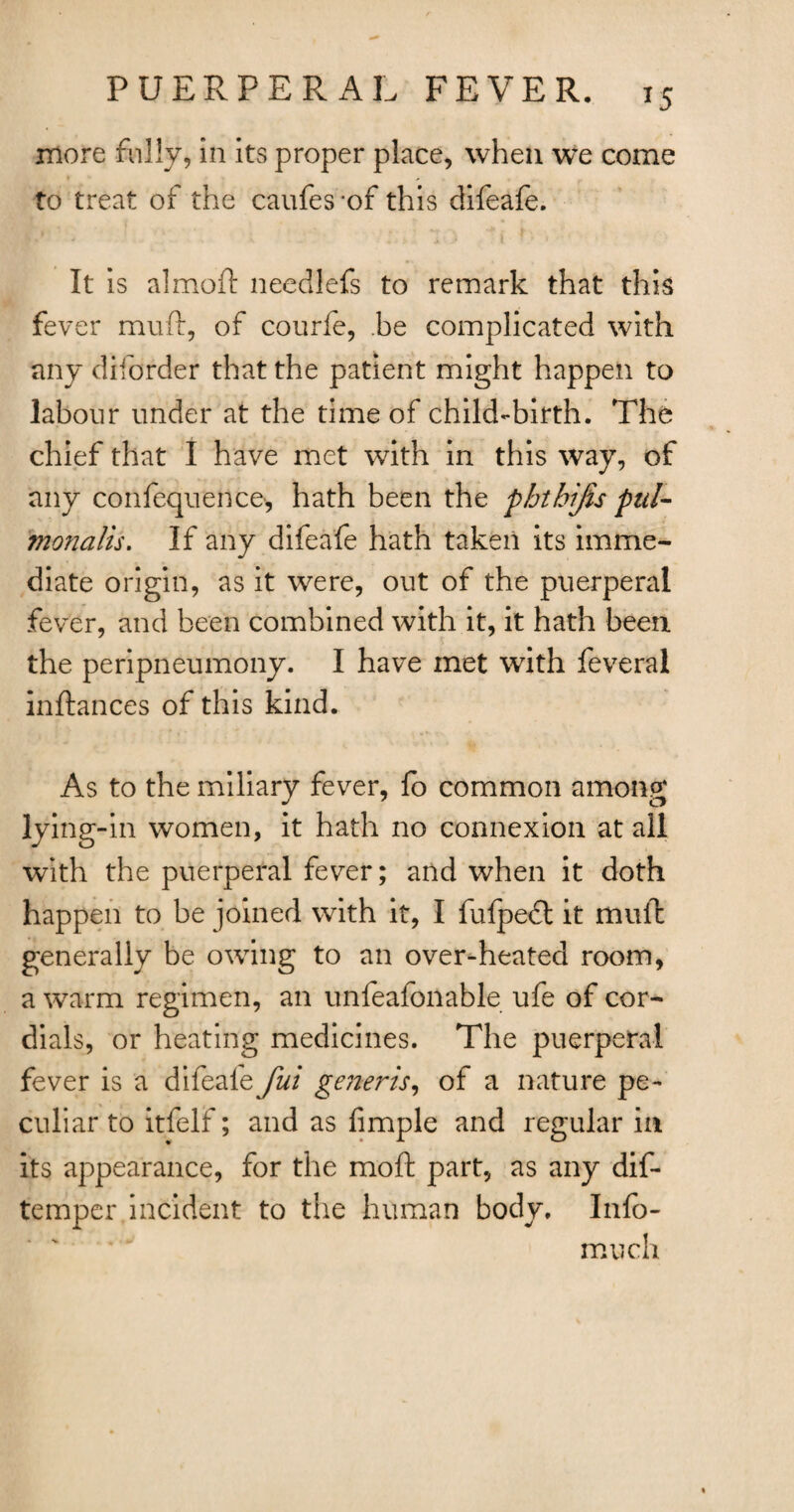 *5 more rally, in its proper place, when vfe come to treat of the caufes -of this difeafe. It is almoft needlefs to remark that this fever muft, of courfe, .be complicated with any diforder that the patient might happen to labour under at the time of child-birth. The chief that I have met with in this way, of any confequetice, hath been the phthijis pul- monalis. If any difeafe hath taken its imme¬ diate origin, as it were, out of the puerperal fever, and been combined with it, it hath been the peripneumony. I have met with feveral inftances of this kind. As to the miliary fever, fo common among lying-in women, it hath no connexion at all with the puerperal fever; and when it doth happen to be joined with it, I fufpedt it muft generally be owing to an over-heated room, a warm regimen, an unfeafonable ufe of cor¬ dials, or heating medicines. The puerperal fever is a difeafe fui generis, of a nature pe¬ culiar to itfelf; and as Ample and regular in its appearance, for the moft part, as any dis¬ temper incident to the human body. Info- much